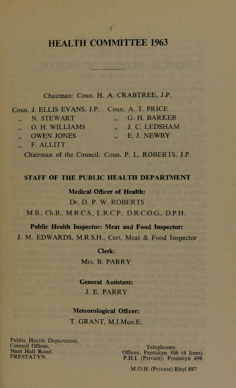HEALTH COMMITTEE 1963 Chairman: Coun. H. A. CRABTREE, J.P. Coun. J. ELLIS EVANS, J.P. Coun. A. T. PRICE „ F. ALLITT Chairman of the Council: Coun. P. L. ROBERTS, J.P. STAFF OF THE PUBLIC HEALTH DEPARTMENT Medical Officer of Health: Dr. D. P. W. ROBERTS M B., Ch.B., M.R.C.S., L.R.C.P., D.R.C.O.G., D.P.H. Public Health Inspector: Meat and Food Inspector: J. M. EDWARDS, M.R.S.H., Cert. Meat & Food Inspector Clerk: Mrs. B. PARRY General Assistant: J. E. PARRY Meteorological Officer: T. GRANT, M.I.Mun.E. N. STEWART O. H. WILLIAMS OWEN JONES G. H. BARKER J. C. LEDSHAM E. J. NEWBY Public Health Department, Council Offices, Nant Hall Road, PRESTATYN. Telephones: Offices: Prestatyn 506 (4 lines) P.H.I. (Private): Prestatyn 498 M.O.H. (Private) Rhyl 887