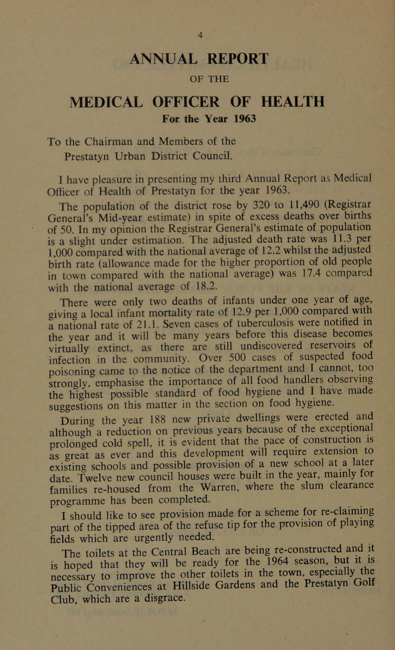 ANNUAL REPORT OF THE MEDICAL OFFICER OF HEALTH For the Year 1963 To the Chairman and Members of the Prestatyn Urban District Council. 1 have pleasure in presenting my third Annual Report as Medical Officer of Health of Prestatyn for the year 1963. The population of the district rose by 320 to 11,490 (Registrar General’s Mid-year estimate) in spite of excess deaths over births of 50. In my opinion the Registrar General’s estimate of population is a slight under estimation. The adjusted death rate was 11.3 per 1,000 compared with the national average of 12.2 whilst the adjusted birth rate (allowance made for the higher proportion of old people in town compared with the national average) was 17.4 compared with the national average of 18.2. There were only two deaths of infants under one year of age, giving a local infant mortality rate of 12.9 per 1,000 compared with a national rate of 21.1. Seven cases of tuberculosis were notified in the year and it will be many years before this disease becomes virtually extinct, as there are still undiscovered reservoirs of infection in the community. Over 500 cases of suspected food poisoning came to the notice of the department and I cannot, too strongly, emphasise the importance of all food handlers observing the highest possible standard of food hygiene and I have made suggestions on this matter in the section on food hygiene. During the year 188 new private dwellings were erected and although a reduction on previous years because of the exceptional prolonged cold spell, it is evident that the pace of construction is as great as ever and this development will require extension to existing schools and possible provision of a new school at a later date. Twelve new council houses were built in the year, mainly tor families re-housed from the Warren, where the slum clearance programme has been completed. I should like to see provision made for a scheme for re-claiming part of the tipped area of the refuse tip for the provision of playing fields which are urgently needed. The toilets at the Central Beach are being re-constructed and it is hoped that they will be ready for the 1964 season, but it is necessary to improve the other toilets in the town especially the Public Conveniences at Hillside Gardens and the Prestatyn Go f Club, which are a disgrace.