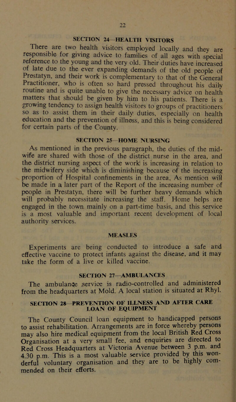 SECTION 24- HEALTH VISITORS There are two health visitors employed locally and they are responsible for giving advice to families of all ages with special reference to the young and the very old. Their duties have increased of late due to the ever expanding demands of the old people of Prestatyn, and their work is complementary to that of the General Practitioner, who is often so hard pressed throughout his daily routine and is quite unable to give the necessary advice on health matters that should be given by him to his patients. There is a growing tendency to assign health visitors to groups of practitioners so as to assist them in their daily duties, especially on health education and the prevention of illness, and this is being considered for certain parts of the County. SECTION 25—HOME NURSING As mentioned in the previous paragraph, the duties of the mid- wife are shared with those of the district nurse in the area, and the district nursing aspect of the work is increasing in relation to the midwifery side which is diminishing because of the increasing proportion of Hospital confinements in the area. As mention will be made in a later part of the Report of the increasing number of people in Prestatyn, there will be further heavy demands which will probably necessitate increasing the staff. Home helps are engaged in the town mainly on a part-time basis, and this service is a most valuable and important recent development of local authority services. MEASLES Experiments are being conducted to introduce a safe and effective vaccine to protect infants against the disease, and it may take the form of a live or killed vaccine. SECTION 27—AMBULANCES The ambulanqe service is radio-controlled and administered from the headquarters at Mold. A local station is situated at Rhyl. SECTION 28—PREVENTION OF ILLNESS AND AFTER CARE LOAN OF EQUIPMENT The County Council loan equipment to handicapped persons to assist rehabilitation. Arrangements are in force whereby persons may also hire medical equipment from the local British Red Cross Organisation at a very small fee, and enquiries are directed to Red Cross Headquarters at Victoria Avenue between 3 p.m. and 4.30 p.m. This is a most valuable service provided by this won- derful voluntary organisation and they are to be highly com- mended on their efforts.