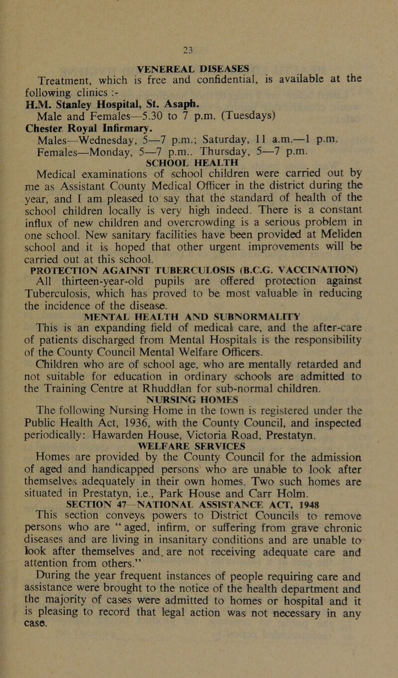 VENEREAL DISEASES Treatment, which is free and confidential, is available at the following clinics :- H.M. Stanley Hospital, St. Asaph. Male and Females—5.30 to 7 p.m. (Tuesdays) Chester Royal Infirmary. Males—Wednesday, 5—7 p.m.; Saturday, 11 a.m.—1 p.m. Females—Monday, 5—7 p.m.. Thursday, 5—7 p.m. SCHOOL HEALTH Medical examinations of school children were carried out by me as Assistant County Medical Officer in the district during the year, and I am pleased to say that the standard of health of the school children locally is very high indeed. There is a constant influx of new children and overcrowding is a serious problem in one school. New sanitary facilities have been provided at Meliden school and it is hoped that other urgent improvements will be carried out at this school. PROTECTION AGAINST TUBERCULOSIS (B.C.G. VACCINATION) All thirteen-year-old pupils are offered protection against Tuberculosis, which has proved to be most valuable in reducing the incidence of the disease. MENTAL HEALTH AND SUBNORMALITY This is an expanding field of medical care, and the after-care of patients discharged from Mental Hospitals is the responsibility of the County Council Mental Welfare Officers. Children who are of school age, who are mentally retarded and not suitable for education in ordinary schools are admitted to the Training Centre at Rhuddlan for sub-normal children. NURSING HOMES The following Nursing Home in the town is registered under the Public Health Act, 1936, with the County Council, and inspected periodically: Hawarden House, Victoria Road, Prestatyn. WELFARE SERVICES Homes are provided by the County Council for the admission of aged and handicapped persons who are unable to look after themselves adequately in their own homes. Two such homes are situated in Prestatyn, i.e.. Park House and Carr Holm. SECTION 47—NATIONAL ASSISTANCE ACT, 1948 This section conveys powers to District Councils to remove persons who are “ aged, infirm, or suffering from grave chronic diseases and are living in insanitary conditions and are unable to look after themselves and. are not receiving adequate care and attention from others.” During the year frequent instances of people requiring care and assistance were brought to the notice of the health department and the majority of cases were admitted to homes or hospital and it is pleasing to record that legal action was not necessary in any case.