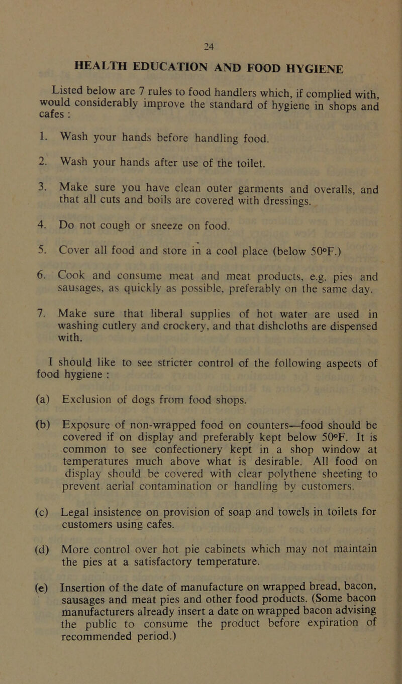 HEALTH EDUCATION AND FOOD HYGIENE Listed below are 7 rules to food handlers which, if complied with, would considerably improve the standard of hygiene in shops and cafes : 1. Wash your hands before handling food. 2. Wash your hands after use of the toilet. 3. Make sure you have clean outer garments and overalls, and that all cuts and boils are covered with dressings. 4. Do not cough or sneeze on food. 5. Cover all food and store in a cool place (below 50°F.) 6. Cook and consume meat and meat products, e.g. pies and sausages, as quickly as possible, preferably on the same day. 7. Make sure that liberal supplies of hot water are used in washing cutlery and crockery, and that dishcloths are dispensed with. I should like to see stricter control of the following aspects of food hygiene : (a) Exclusion of dogs from food shops. (b) Exposure of non-wrapped food on counters—food should be covered if on display and preferably kept below 50°F. It is common to see confectionery kept in a shop window at temperatures much above what is desirable. All food on display should be covered with clear polythene sheeting to prevent aerial contamination or handling by customers. (c) Legal insistence on provision of soap and towels in toilets for customers using cafes. (d) More control over hot pie cabinets which may not maintain the pies at a satisfactory temperature. (e) Insertion of the date of manufacture on wrapped bread, bacon, sausages and meat pies and other food products. (Some bacon manufacturers already insert a date on wrapped bacon advising the public to consume the product before expiration of recommended period.)