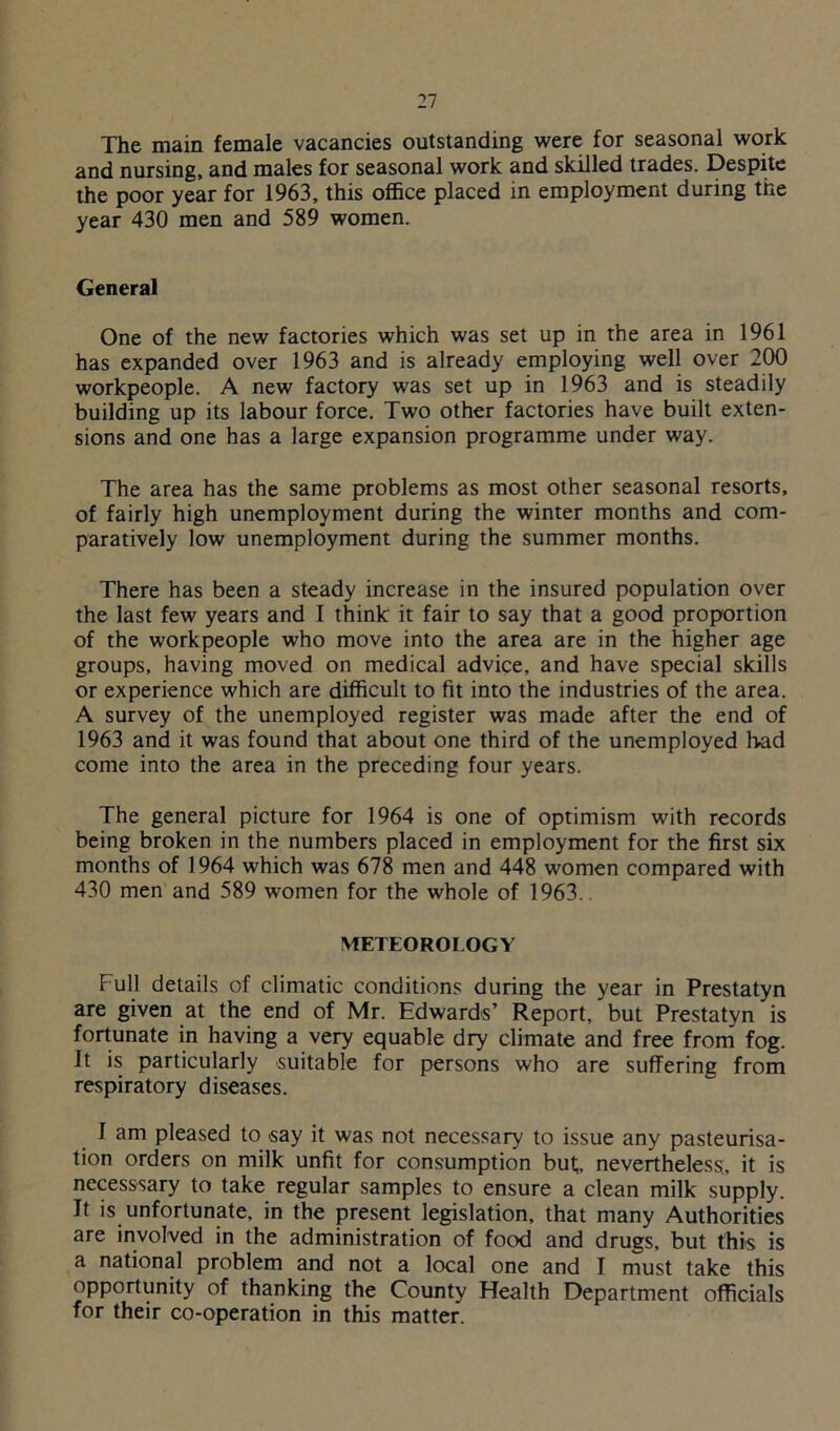 The main female vacancies outstanding were for seasonal work and nursing, and males for seasonal work and skilled trades. Despite the poor year for 1963, this office placed in employment during the year 430 men and 589 women. General One of the new factories which was set up in the area in 1961 has expanded over 1963 and is already employing well over 200 workpeople. A new factory was set up in 1963 and is steadily building up its labour force. Two other factories have built exten- sions and one has a large expansion programme under way. The area has the same problems as most other seasonal resorts, of fairly high unemployment during the winter months and com- paratively low unemployment during the summer months. There has been a steady increase in the insured population over the last few years and I think it fair to say that a good proportion of the workpeople who move into the area are in the higher age groups, having moved on medical advice, and have special skills or experience which are difficult to fit into the industries of the area. A survey of the unemployed register was made after the end of 1963 and it was found that about one third of the unemployed bad come into the area in the preceding four years. The general picture for 1964 is one of optimism with records being broken in the numbers placed in employment for the first six months of 1964 which was 678 men and 448 women compared with 430 men and 589 women for the whole of 1963. METEOROLOGY Full details of climatic conditions during the year in Prestatyn are given at the end of Mr. Edwards’ Report, but Prestatyn is fortunate in having a very equable dry climate and free from fog. It is particularly suitable for persons who are suffering from respiratory diseases. 1 am pleased to say it was not necessary to issue any pasteurisa- tion orders on milk unfit for consumption but;, nevertheless, it is necesssary to take regular samples to ensure a clean milk supply. It is unfortunate, in the present legislation, that many Authorities are involved in the administration of food and drugs, but this is a national problem and not a local one and I must take this opportunity of thanking the County Health Department officials for their co-operation in this matter.
