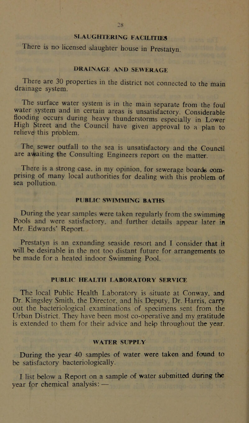 SLAUGHTERING FACILITIES There is no licensed slaughter house in Prestatyn. DRAINAGE AND SEWERAGE There are 30 properties in the district not connected to the main drainage system. The surface water system is in the main separate from the foul water system and in certain areas is unsatisfactory. Considerable flooding occurs during heavy thunderstorms especially in Lower High Street and the Council have given approval to a plan to relieve this problem. 1 he sewer outfall to the sea is unsatisfactory and the Council are awaiting the Consulting Engineers report on the matter. There is a strong case, in my opinion, for sewerage boards com- prising of many local authorities for dealing with this problem of sea pollution. PUBLIC SWIMMING BATHS During the year samples were taken regularly from the swimming Pools and were satisfactory, and further details appear later in Mr. Edwards’ Report. Prestatyn is an expanding seaside resort and T consider that it will be desirable in the not too distant future for arrangements to be made for a heated indoor Swimming Pool. PUBLIC HEALTH LABORATORY SERVICE The local Public Health Laboratory is situate at Conway, and Dr. Kingsley Smith, the Director, and his Deputy, Dr. Harris, carry out the bacteriological examinations of specimens sent from the Urban District. They have been most co-operative and my gratitude is extended to them for their advice and help throughout the year. WATER SUPPLY During the year 40 samples of water were taken and found to be satisfactory bacteriologically. I list below a Report on a sample of water submitted during the year for chemical analysis: —