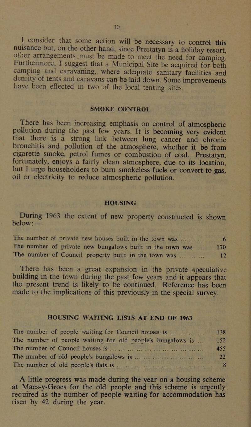 I consider that some action will be necessary to control this nuisance but, on the other hand, since Prestatyn is a holiday resort, other arrangements must be made to meet the need for camping! Furthermore, 1 suggest that a Municipal Site be acquired for both camping and caravaning, where adequate sanitary facilities and density of tents and caravans can be laid down. Some improvements have been effected in two of the local tenting sites. SMOKE CONTROL There has been increasing emphasis on control of atmospheric pollution during the past few years. It is becoming very evident that there Ls a strong link between lung cancer and chronic bronchitis and pollution of the atmosphere, whether it be from cigarette smoke, petrol fumes or combustion of coal. Prestatyn, fortunately, enjoys a fairly clean atmosphere, due to its location, but 1 urge householders to bum smokeless fuels or convert to gas, oil or electricity to reduce atmospheric pollution. HOUSING During 1963 the extent of new property constructed is shown below: — The number of private new houses built in the town was 6 The number of private new bungalows built in the town was ... 170 The number of Council property built in the town was 12 There has been a great expansion in the private speculative building in the town during the past few years and it appears that the present trend is likely to be continued. Reference has been made to the implications of this previously in the special survey. HOUSING WAITING LISTS AT END OF 1963 The number of people waiting for Council houses is 138 The number of people waiting for old people’s bungalows is ... 152 The number of Council houses is 455 The number of old people’s bungalows is 22 The number of old people’s flats is 8 A little progress was made during the year on a housing scheme at Maes-y-Groes for the old people and this scheme is urgently required as the number of people waiting for accommodation has risen by 42 during the year.