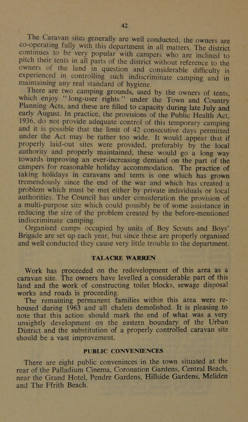 The Caravan sites generally are well conducted, the owners are co-operating fully with this department in all matters. The district continues to be very popular with campers who are inclined to pitch their tents in all parts of the district without reference to the owners of the land in question and considerable difficulty is experienced in controlling such indiscriminate camping and in maintaining any real standard of hygiene. There are two camping grounds, used by the owners of tents, which enjoy “ long-user rights ” under the Town and Country Planning Acts, and these are filled to capacity during late July and early August. In practice, the provisions of the Public Health Act, 1936, do not provide adequate control of this temporary camping and it is possible that the limit of 42 consecutive days permitted under the Act may be rather too wide. It would appear that if properly laid-out sites were provided, preferably by the local authority and properly maintained, these would go a long way towards improving an ever-increasing demand on the part of the campers for reasonable holiday accommodation. The practice of taking holidays in caravans and tents is one which has grown tremendously since the end of the war and which has created a problem which must be met either by private individuals or local authorities. The Council has under consideration the provision of a multi-purpose site which could possibly be of some assistance in reducing the size of the problem created by the before-mentioned indiscriminate camping. Organised camps occupied by units of Boy Scouts and Boys’ Brigade are set up each year, but since these are properly organised and well conducted they cause very little trouble to the department. TALACRE WARREN Work has proceeded on the redevelopment of this area as a caravan site. The owners have levelled a considerable part of this land and the work of constructing toilet blocks, sewage disposal works and roads is proceeding. The remaining permanent families within this area were re- housed during 1963 and all chalets demolished. It is pleasing to note that this action should mark the end of what was a very unsightly development on the eastern boundary of the Urban District and the substitution of a properly controlled caravan site should be a vast improvement. PUBLIC CONVENIENCES There are eight public conveninces in the town situated at the rear of the Palladium Cinema, Coronation Gardens, Central Beach, near the Grand Hotel, Pendre Gardens, Hillside Gardens, Meliden and The Ffrith Beach.