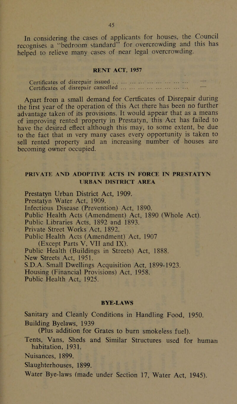 In considering the cases of applicants for houses, the Council recognises a “bedroom standard” for overcrowding and this has helped to relieve many cases of near legal overcrowding. RENT ACT, 1957 Certificates of disrepair issued Certificates of disrepair cancelled Apart from a small demand for Certficates of Disrepair during the first year of the operation of this Act there has been no further advantage taken of its provisions. It would appear that as a means of improving rented property in Prestatyn, this Act has failed to have the desired effect although this may, to some extent, be due to the fact that in very many cases every opportunity is taken to sell rented property and an increasing number of houses are becoming owner occupied. PRIVATE AND ADOPTIVE ACTS IN FORCE IN PRESTATYN URBAN DISTRICT AREA Prestatyn Urban District Act, 1909. Prestatyn Water Act, 1909. Infectious Disease (Prevention) Act, 1890. Public Health Acts (Amendment) Act, 1890 (Whole Act). Public Libraries Acts, 1892 and 1893. Private Street Works Act, 1892. Public Health Acts (Amendment) Act, 1907 (Except Parts V, VII and IX). Public Health (Buildings in Streets) Act, 1888. New Streets Act, 1951. S.D.A. Small Dwellings Acquisition Act. 1899-1923. Housing (Financial Provisions) Act, 1958. Public Health Act, 1925. BYE-LAWS Sanitary and Cleanly Conditions in Handling Food, 1950. Building Byelaws, 1939 (Plus addition for Grates to burn smokeless fuel). Tents, Vans, Sheds and Similar Structures used for human habitation, 1931. Nuisances, 1899. Slaughterhouses, 1899. Water Bye-laws (made under Section 17, Water Act, 1945).