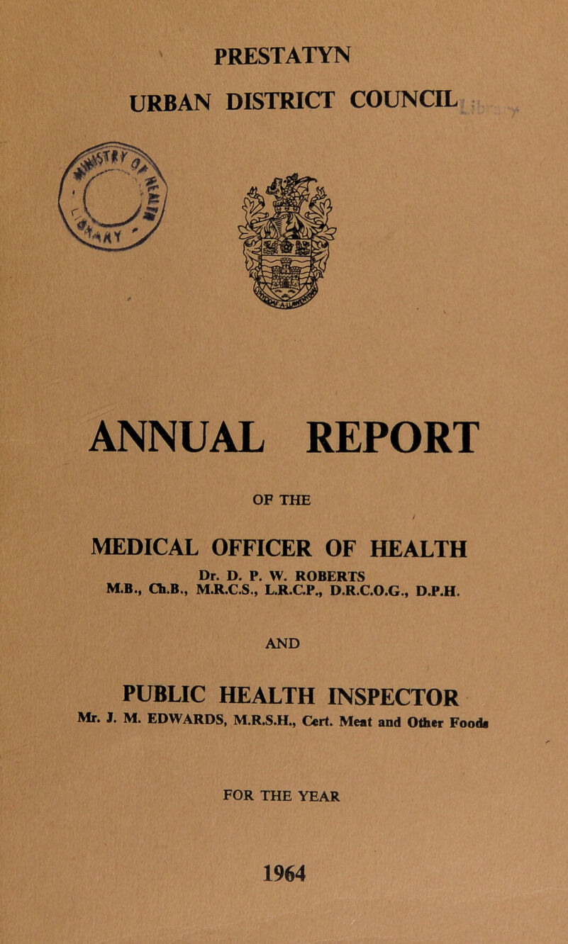 PRESTATYN ANNUAL REPORT OF THE MEDICAL OFFICER OF HEALTH Dr. D. P. W. ROBERTS M.B., Ch.B., M.R.C.S., L.R.C.P., D.R.C.O.G., D.P.H. AND PUBLIC HEALTH INSPECTOR Mr. J. M. EDWARDS, M.R.S.H., Cert. Meat and Other Food* FOR THE YEAR 1964