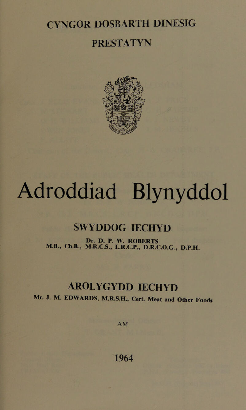 CYNGOR DOSBARTH DINESIG PRESTATYN Adroddiad Blynyddol SWYDDOG IECHYD Dr. D. P. W. ROBERTS M.B., Ch.B., M.R.C.S., L.R.C.P., D.R.C.O.G., D.P.H. AROLYGYDD IECHYD Mr. J. M. EDWARDS, M.R.S.H., Cert. Meat and Other Foods AM 1964