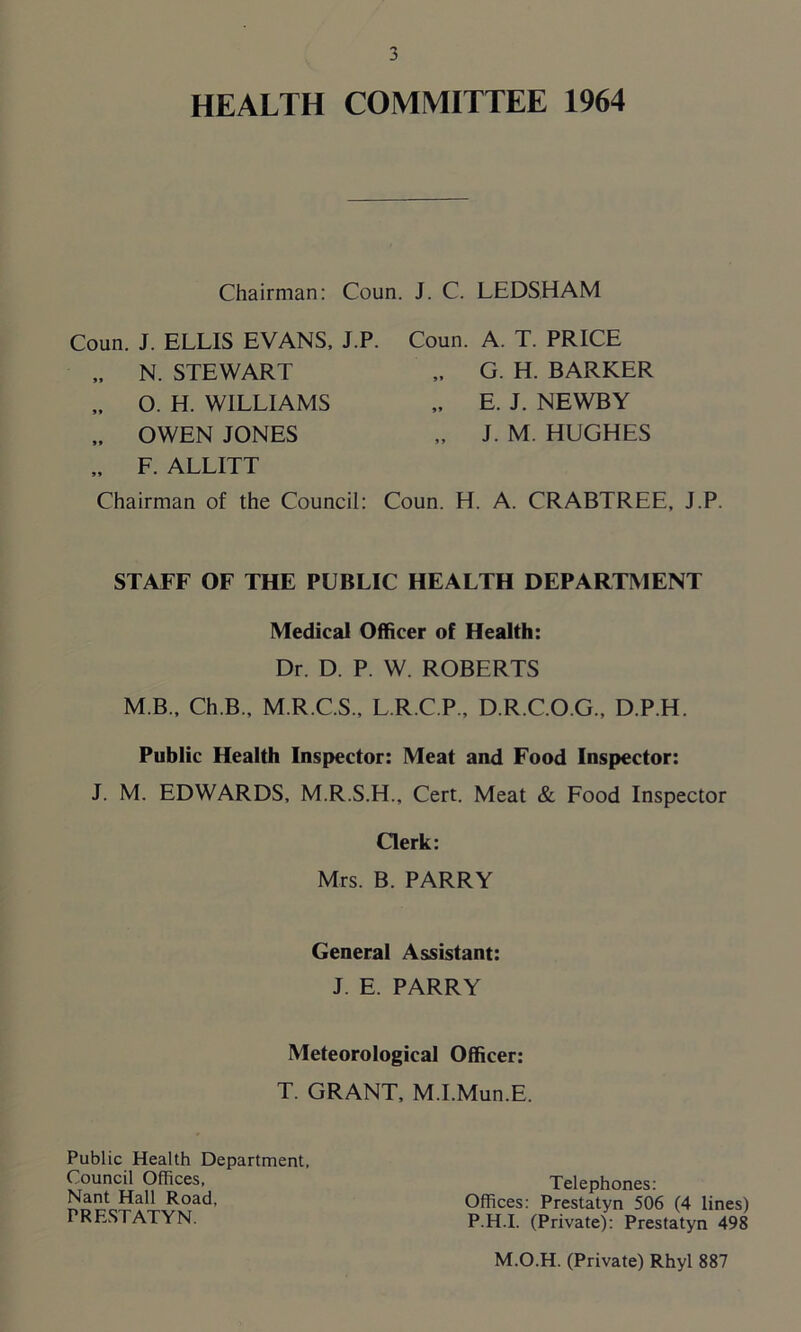 HEALTH COMMITTEE 1964 Chairman: Coun. J. C. LEDSHAM Coun. J. ELLIS EVANS, J.P. „ N. STEWART „ O. H. WILLIAMS „ OWEN JONES „ F. ALLITT Chairman of the Council: Coun. A. T. PRICE „ G. H. BARKER „ E. J. NEWBY „ J. M. HUGHES Coun. H. A. CRABTREE, J.P STAFF OF THE PUBLIC HEALTH DEPARTMENT Medical Officer of Health: Dr. D. P. W. ROBERTS M B., Ch.B., M.R.C.S., L.R.C.P., D.R.C.O.G., D.P.H. Public Health Inspector: Meat and Food Inspector: J. M. EDWARDS, M.R.S.H., Cert. Meat & Food Inspector Clerk: Mrs. B. PARRY General Assistant: J. E. PARRY Meteorological Officer: T. GRANT, M.I.Mun.E. Public Health Department, Council Offices, Nant Hall Road, PRESTATYN. Telephones: Offices: Prestatyn 506 (4 lines) PH.I. (Private): Prestatyn 498 M.O.H. (Private) Rhyl 887