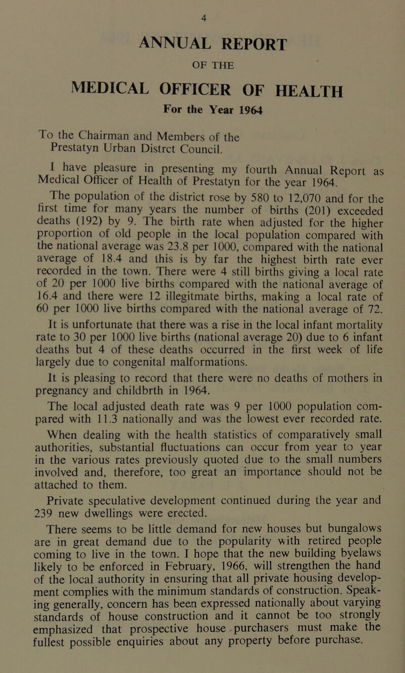 ANNUAL REPORT OF THE MEDICAL OFFICER OF HEALTH For the Year 1964 To the Chairman and Members of the Prestatyn Urban Distrct Council. I have pleasure in presenting my fourth Annual Report as Medical Officer of Health of Prestatyn for the year 1964. The population of the district rose by 580 to 12,070 and for the first time for many years the number of births (201) exceeded deaths (192) by 9. The birth rate when adjusted for the higher proportion of old people in the local population compared with the national average was 23.8 per 1000, compared with the national average of 18.4 and this is by far the highest birth rate ever recorded in the town. There were 4 still births giving a local rate of 20 per 1000 live births compared with the national average of 16.4 and there were 12 illegitmate births, making a local rate of 60 per 1000 live births compared with the national average of 72. It is unfortunate that there was a rise in the local infant mortality rate to 30 per 1000 live births (national average 20) due to 6 infant deaths but 4 of these deaths occurred in the first week of life largely due to congenital malformations. It is pleasing to record that there were no deaths of mothers in pregnancy and childbrth in 1964. The local adjusted death rate was 9 per 1000 population com- pared with 11.3 nationally and was the lowest ever recorded rate. When dealing with the health statistics of comparatively small authorities, substantial fluctuations can occur from year to year in the various rates previously quoted due to the small numbers involved and, therefore, too great an importance should not be attached to them. Private speculative development continued during the year and 239 new dwellings were erected. There seems to be little demand for new houses but bungalows are in great demand due to the popularity with retired people coming to live in the town. I hope that the new building byelaws likely to be enforced in February, 1966, will strengthen the hand of the local authority in ensuring that all private housing develop- ment complies with the minimum standards of construction. Speak- ing generally, concern has been expressed nationally about varying standards of house construction and it cannot be too strongly emphasized that prospective house purchasers must make the fullest possible enquiries about any property before purchase.