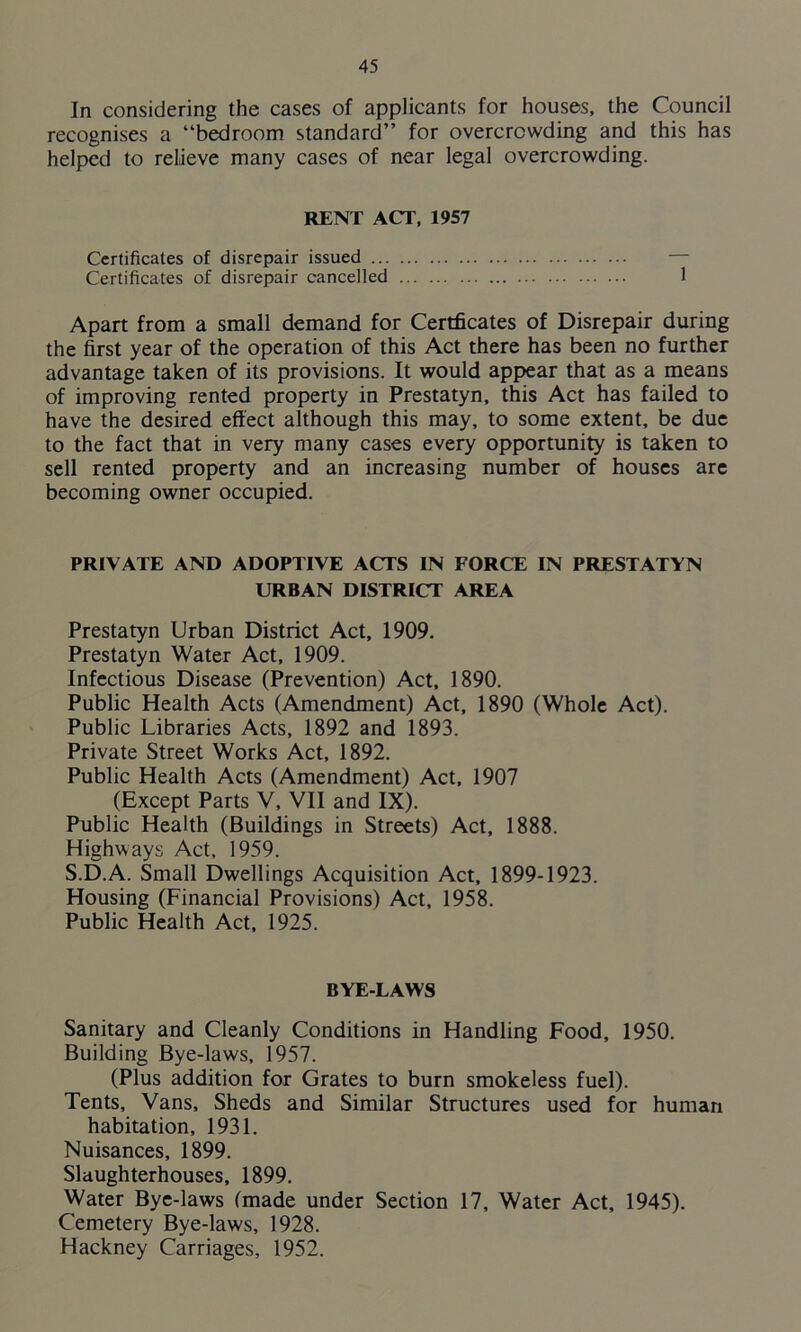 In considering the cases of applicants for houses, the Council recognises a “bedroom standard” for overcrowding and this has helped to relieve many cases of near legal overcrowding. RENT ACT, 1957 Certificates of disrepair issued Certificates of disrepair cancelled 1 Apart from a small demand for Certficates of Disrepair during the first year of the operation of this Act there has been no further advantage taken of its provisions. It would appear that as a means of improving rented property in Prestatyn, this Act has failed to have the desired effect although this may, to some extent, be due to the fact that in very many cases every opportunity is taken to sell rented property and an increasing number of houses are becoming owner occupied. PRIVATE AND ADOPTIVE ACTS IN FORCE IN PRESTATYN URBAN DISTRICT AREA Prestatyn Urban District Act, 1909, Prestatyn Water Act, 1909. Infectious Disease (Prevention) Act, 1890. Public Health Acts (Amendment) Act, 1890 (Whole Act). Public Libraries Acts, 1892 and 1893. Private Street Works Act, 1892. Public Health Acts (Amendment) Act, 1907 (Except Parts V, VII and IX). Public Health (Buildings in Streets) Act, 1888. Highways Act, 1959. S.D.A. Small Dwellings Acquisition Act, 1899-1923. Housing (Financial Provisions) Act, 1958. Public Health Act, 1925. BYE-LAWS Sanitary and Cleanly Conditions in Handling Food, 1950. Building Bye-laws, 1957. (Plus addition for Grates to burn smokeless fuel). Tents, Vans, Sheds and Similar Structures used for human habitation, 1931. Nuisances, 1899. Slaughterhouses, 1899. Water Bye-laws (made under Section 17, Water Act, 1945). Cemetery Bye-laws, 1928. Hackney Carriages, 1952.