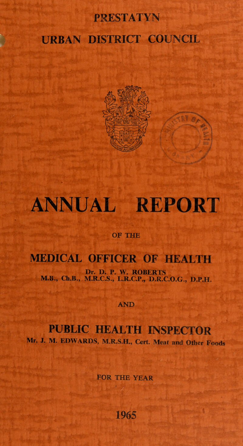 PRESTATYN URBAN DISTRICT COUNCIL * ANNUAL REPORT OF THE MEDICAL OFFICER OF HEALTH Dr. D. P. W. ROBERTS M.B., Ch.B., M.R.C.S., L.R.C.P., D.R.C.O.G., D.P.H. AND PUBLIC HEALTH INSPECTOR Mr. J. M. EDWARDS, M.R.S.H., Cert. Meat and Other Foods FOR THE YEAR 1965