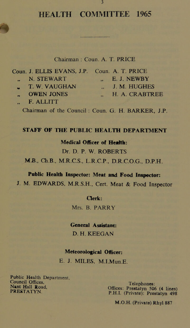 HEALTH COMMITTEE 1965 Chairman : Coun. A. T. PRICE Coun. J. ELLIS EVANS, J.P. Coun. A. T. PRICE F. ALLITT Chairman of the Council : Coun. G. H. BARKER, J.P. STAFF OF THE PUBLIC HEALTH DEPARTMENT Medical Officer of Health: Dr. D. P. W. ROBERTS M B., Ch.B, M.R.C.S., L.R.C.P., D.R.C.O.G., D.P.H. Public Health Inspector: Meat and Food Inspector: J. M. EDWARDS, M.R.S.H., Cert. Meat & Food Inspector N. STEWART T. W. VAUGHAN OWEN JONES E. J. NEWBY J. M. HUGHES H. A. CRABTREE Clerk: Mrs. B. PARRY General Assistant: D. H. KEEGAN Meteorological Officer: E. J. MILES, M.I.Mun.E. Public Health Department, Council Offices, Nant Hall Road, PRESTATYN Telephones: Offices: Prestatyn 506 (4 lines) P.H.I. (Private): Prestatyn 498 M.O.H. (Private) Rhyl 887