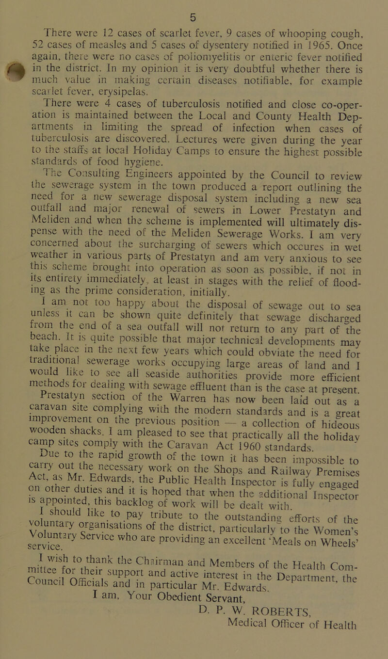 There were 12 cases of scarlet fever, 9 cases of whooping cough. 52 cases of measles and 5 cases of dysentery notified in 1965. Once again, there were no cases of poliomyelitis or enteric fever notified in the district. In my opinion it is very doubtful whether there is much value in making certain diseases notifiable, for example scarlet fever, erysipelas. There were 4 cases of tuberculosis notified and close co-oper- ation is maintained between the Local and County Health Dep- artments in limiting the spread of infection when cases of tuberculosis are discovered. Lectures were given during the year to the staffs at local Holiday Camps to ensure the highest possible standards of food hygiene. The Consulting Engineers appointed by the Council to review the sewerage system in the town produced a report outlining the need for a new sewerage disposal system including a new sea outfall and major renewal of sewers in Lower Prestatyn and Meiiden and when the scheme is implemented will ultimately dis- pense with the need of the Meiiden Sewerage Works. 1 am very concerned about the surcharging of sewers which occures in wet weather in various parts of Prestatyn and am very anxious to see this scheme brought into operation as soon as possible, if not in its entirety immediately, at least in stages with the relief of flood- ing as the prime consideration, initially. 1 am not too happy about the disposal of sewage out to sea unless it can be shown quite definitely that sewage discharged from the end of a sea outfall will not return to any part of the beach It is quite possible that major technical developments may take place in the next few years which could obviate the need for traditional sewerage works occupying large areas of land and 1 would Jike to see all seaside authorities provide more efficient methods for dealing with sewage effluent than is the case at present. Prestatyn section of the Warren has now been laid out as a caravan site complying with the modern standards and is a <*reat —-nV°nrthe pi;evious Position — a collection of hideous v ooden shacks. 1 am pleased to see that practically all the holidav camp sites comply with the Caravan Act 1960 standards. carrv^ont Ih gI'°Wth lhe lown il has been impossible to Ac as M FdneCeHary, Woku?n Jhe Sh0ps and Rai!way Premises of’11 Edwards’ the Public health Inspector is fully engaged on other duties and it is hoped that when the additional inspector is appointed this backlog of work will be dealt with l should like to pay tribute to the outstanding efforts of the vo untaiy organisations of the district, particularly to the Women’s service2^ Wh° ^ pr0viding an excellent ‘Meals on Wheels’ I wish to thank the Chairman and Members of the Health Com- mittee fo; then support and active interest in the Department the Council Officials and in particular Mr. Edwards. I am. Your Obedient Servant, D- P. W. ROBERTS, Medical Officer of Health