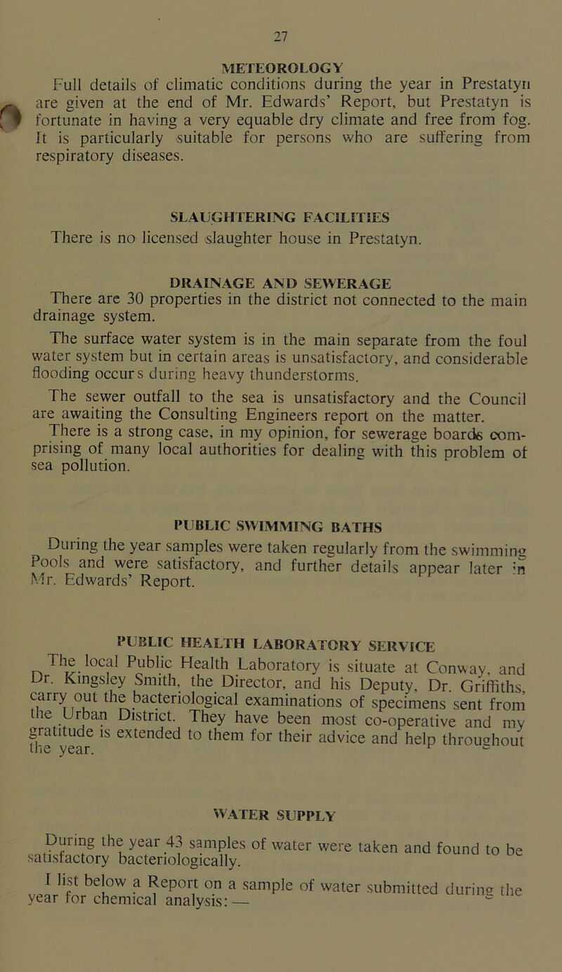 METEOROLOGY Full details of climatic conditions during the year in Prestatyn are given at the end of Mr. Edwards’ Report, but Prestatyn is fortunate in having a very equable dry climate and free from fog. It is particularly suitable for persons who are suffering from respiratory diseases. SLAUGHTERING FACILITIES There is no licensed slaughter house in Prestatyn. DRAINAGE AND SEWERAGE There are 30 properties in the district not connected to the main drainage system. The surface water system is in the main separate from the foul water system but in certain areas is unsatisfactory, and considerable flooding occurs during heavy thunderstorms. The sewer outfall to the sea is unsatisfactory and the Council are awaiting the Consulting Engineers report on the matter. There is a strong case, in my opinion, for sewerage boards com- prising of many local authorities for dealing with this problem of sea pollution. PUBLIC SWIMMING BATHS During the year samples were taken regularly from the swimming Pools and were satisfactory, and further details appear later :n Mr. Edwards’ Report. PUBLIC HEALTH LABORATORY SERVICE The local Public Health Laboratory is situate at Conway, and Di. Kingsley Smith, the Director, and his Deputy, Dr. Griffiths, carry out the bacteriological examinations of specimens sent from die Urban District. They have been most co-operative and my gratitude is extended to them for their advice and help throughout the year. ^ WATER SUPPLY During the year 43 samples of water were taken and found to be satisfactory bacteriologically. I lipt below a Report on a sample of water submitted durin® the year for chemical analysis:—