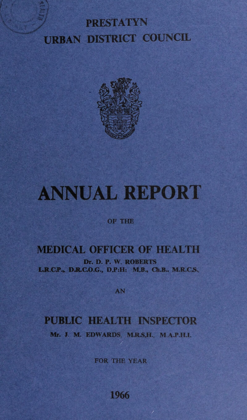 > PRESTATYN URBAN DISTRICT COUNCIL ANNUAL REPORT OF THE MEDICAL OFFICER OF HEALTH Dr. D. P. W. ROBERTS LRCP^. DJICO.G., M.B., Ch.B.. M.R.C.S. AN PUBLIC HEALTH INSPECTOR Mr. I. M. EDWARDS, MR.S.H.. M A.P.H.I. FOR THE YEAR 1966