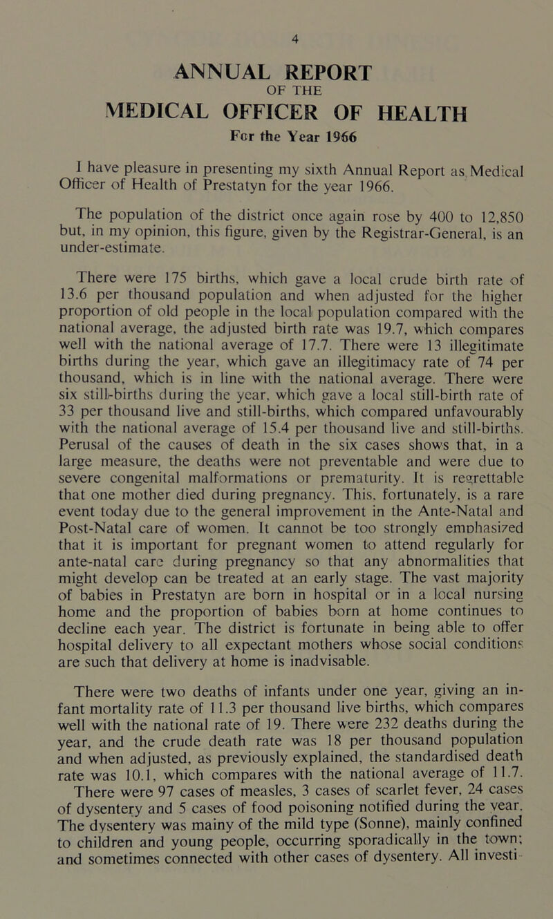 ANNUAL REPORT OF THE MEDICAL OFFICER OF HEALTH For the Year 1966 1 have pleasure in presenting my sixth Annual Report as Medical Officer of Health of Prestatyn for the year 1966. The population of the district once again rose by 400 to 12,850 but, in my opinion, this figure, given by the Registrar-General, is an under-estimate. There were 175 births, which gave a local crude birth rate of 13.6 per thousand population and when adjusted for the higher proportion of old people in the local population compared with the national average, the adjusted birth rate was 19.7, which compares well with the national average of 17.7. There were 13 illegitimate births during the year, which gave an illegitimacy rate of 74 per thousand, which is in line with the national average. There were six still-births during the year, which gave a local still-birth rate of 33 per thousand live and still-births, which compared unfavourably with the national average of 15.4 per thousand live and still-births. Perusal of the causes of death in the six cases shows that, in a large measure, the deaths were not preventable and were due to severe congenital malformations or prematurity. It is regrettable that one mother died during pregnancy. This, fortunately, is a rare event today due to the general improvement in the Ante-Natal and Post-Natal care of women. It cannot be too strongly emohasized that it is important for pregnant women to attend regularly for ante-natal care during pregnancy so that any abnormalities that might develop can be treated at an early stage. The vast majority of babies in Prestatyn are born in hospital or in a local nursing home and the proportion of babies born at home continues to decline each year. The district is fortunate in being able to offer hospital delivery to all expectant mothers whose social conditions are such that delivery at home is inadvisable. There were two deaths of infants under one year, giving an in- fant mortality rate of 11.3 per thousand live births, which compares well with the national rate of 19. There were 232 deaths during the year, and the crude death rate was 18 per thousand population and when adjusted, as previously explained, the standardised death rate was 10.1, which compares with the national average of 11.7. There were 97 cases of measles, 3 cases of scarlet fever, 24 cases of dysentery and 5 cases of food poisoning notified during the vear. The dysentery was mainy of the mild type (Sonne), mainly confined to children and young people, occurring sporadically in the town; and sometimes connected with other cases of dysentery. All investi