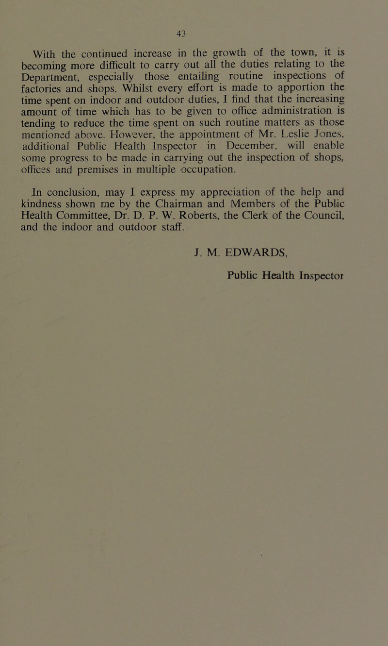 becoming more difficult to carry out all the duties relating to the Department, especially those entailing routine inspections of factories and shops. Whilst every effort is made to apportion the time spent on indoor and outdoor duties, I find that the increasing amount of time which has to be given to office administration is tending to reduce the time spent on such routine matters as those mentioned above. However, the appointment of Mr. Leslie Jones, additional Public Health Inspector in December, will enable some progress to be made in carrying out the inspection of shops, offices and premises in multiple occupation. In conclusion, may I express my appreciation of the help and kindness shown me by the Chairman and Members of the Public Health Committee, Dr. D. P. W. Roberts, the Clerk of the Council, and the indoor and outdoor staff. J. M. EDWARDS, Public Health Inspector