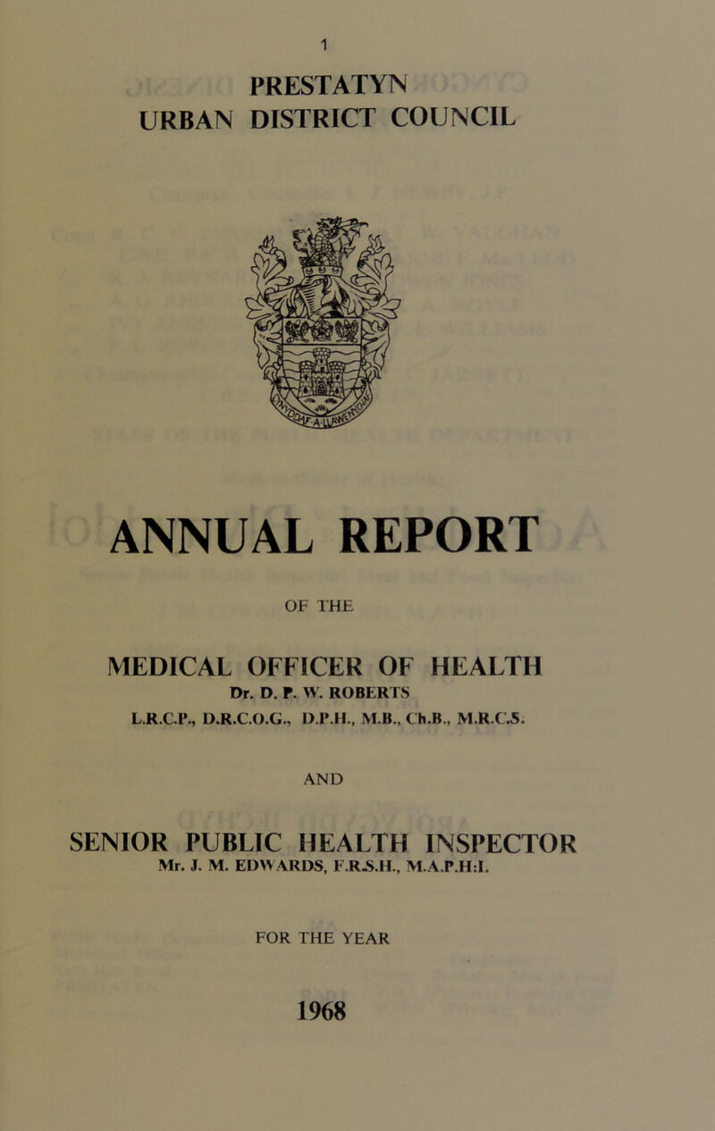 PRESTATYN URBAN DISTRICT COUNCIL ANNUAL REPORT OF THE MEDICAL OFFICER OF HEALTH Dr. D. P. W. ROBERTS L.R.C.1’., D.R.C.O.G., D IME, M B., Ch.B., M.R.C.S. AND SENIOR PUBLIC HEALTH INSPECTOR Mr. J. M. EDWARDS, F.R-S.H., M.A.P.H:!. FOR THE YEAR 1968