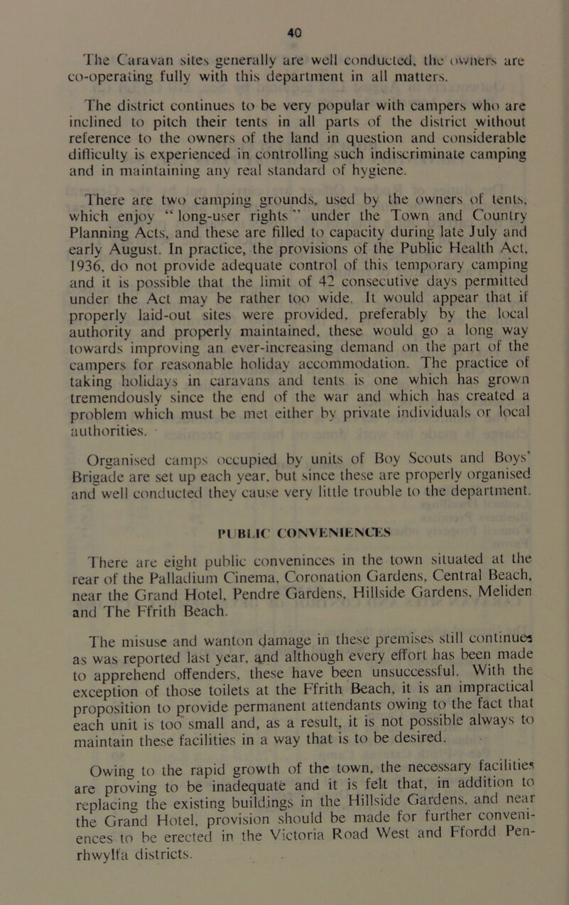 The Caravan sites generally are well conducted, the owners are co-operating fully with this department in all matters. The district continues to be very popular with campers who are inclined to pitch their tents in all parts of the district without reference to the owners of the land in question and considerable difficulty is experienced in controlling such indiscriminate camping and in maintaining any real standard of hygiene. There are two camping grounds, used by the owners of tents, which enjoy “ long-user rights ” under the Town and Country Planning Acts, and these are filled to capacity during late July and early August. In practice, the provisions of the Public Health Act. 1936, do not provide adequate control of this temporary camping and it is possible that the limit of 42 consecutive days permitted under the Act may be rather too wide. It would appear that if properly laid-out sites were provided, preferably by the local authority and properly maintained, these would go a long way towards improving an ever-increasing demand on the part of the campers for reasonable holiday accommodation. The practice of taking holidays in caravans and tents is one which has grown tremendously since the end of the war and which has created a problem which must be met either by private individuals or local authorities. Organised camps occupied by units of Boy Scouts and Boys Brigade are set up each year, but since these are properly organised and well conducted they cause very little trouble to the department. !»l JBl.IC CONVENIENCES There are eight public conveninces in the town situated at the rear of the Palladium Cinema, Coronation Gardens, Central Beach, near the Grand Hotel, Pendre Gardens. Hillside Gardens, Meliden and The Ffrith Beach. The misuse and wanton damage in these premises still continues as was reported last year, and although every effort has been made to apprehend offenders, these have been unsuccessful. With the exception of those toilets at the Ffrith Beach, it is an impiaclical proposition to provide permanent attendants owing to the fact that each unit is too small and, as a result, it is not possible always to maintain these facilities in a way that is to be desired. Owing to the rapid growth of the town, the necessary facilities are proving to be inadequate and it is felt that, in addition to replacing the existing buildings in the Hillside Gardens, and near the Grand Hotel, provision should be made for further conveni- ences to be erected in the Victoria Road West and Ffordd Pen- rhwylfa districts.
