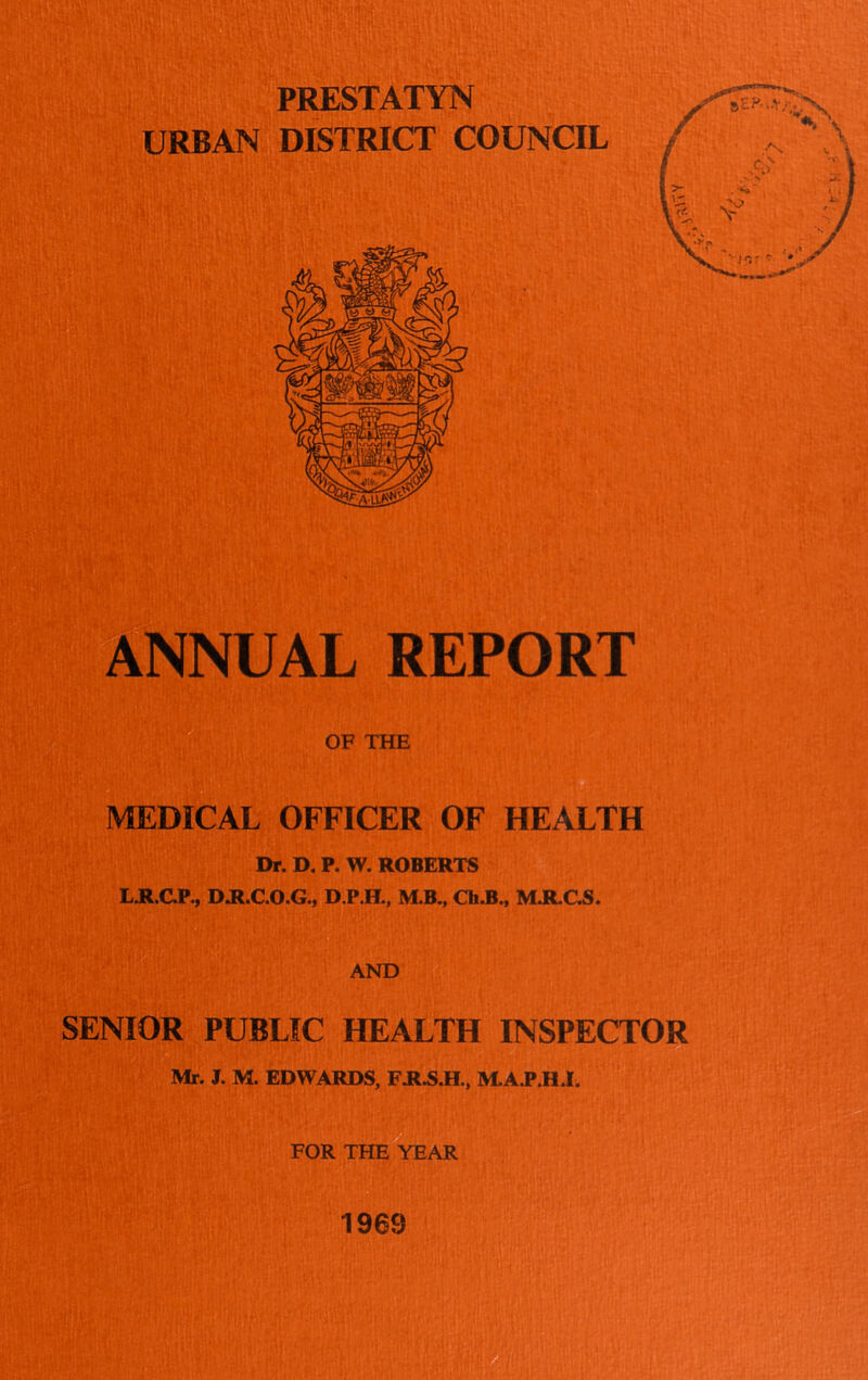 PRESTATYN URBAN DISTRICT COUNCIL ANNUAL REPORT OF THE MEDICAL OFFICER OF HEALTH Dp. D. P. W. ROBERTS LJR.GP., D.R.C.O.G., D.P.H., M.B., Ch.B., M.R.C.S. AND SENIOR PUBLIC HEALTH INSPECTOR Mr. J. M. EDWARDS, F.R.S.H., M.A.P.H.1. FOR THE YEAR 1969