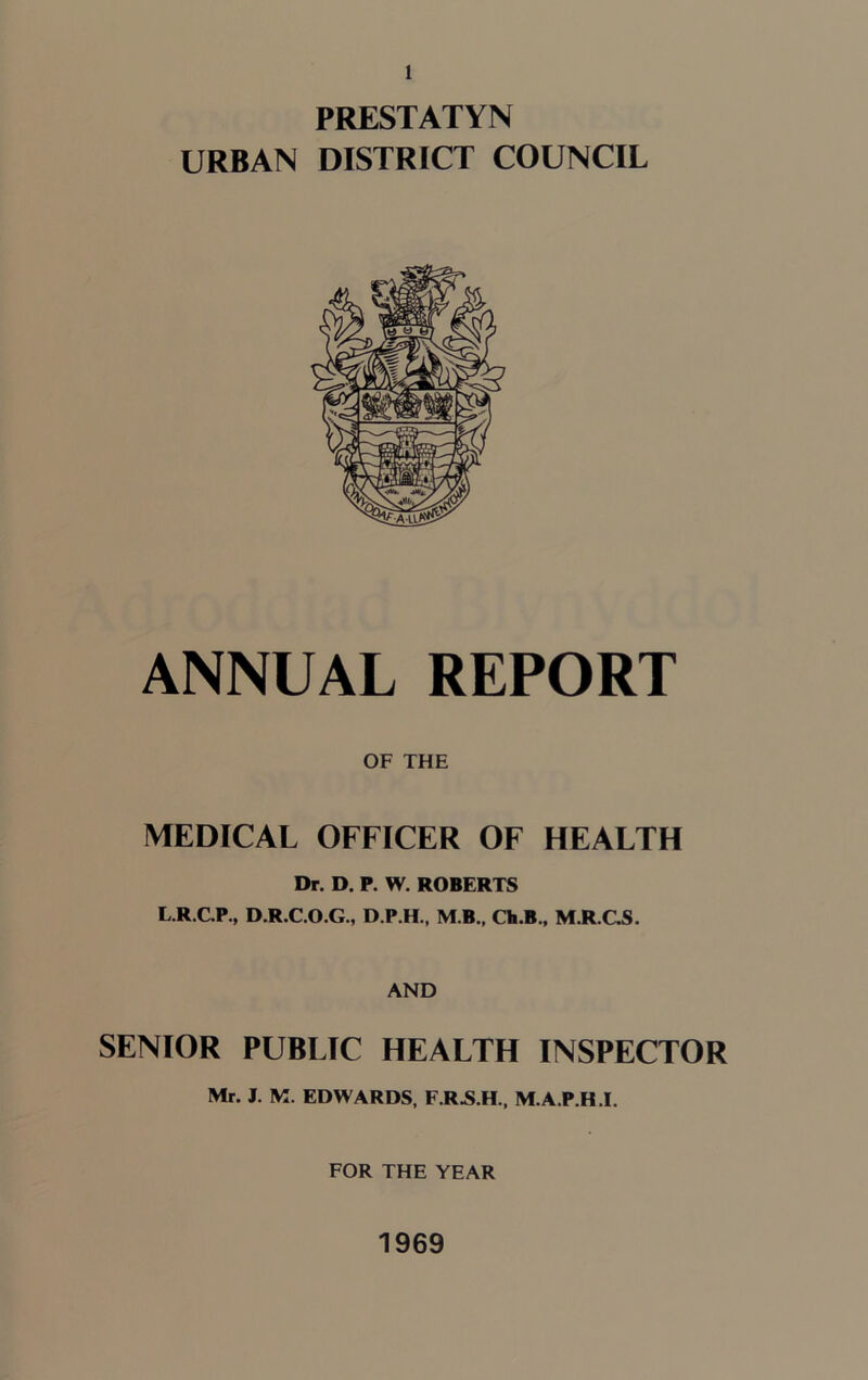 PRESTATYN URBAN DISTRICT COUNCIL ANNUAL REPORT OF THE MEDICAL OFFICER OF HEALTH Dr. D. P. W. ROBERTS L.R.C.P., D.R.C.O.G., D.P.H., M B., Ch.B., M.R.GS. AND SENIOR PUBLIC HEALTH INSPECTOR Mr. J. M. EDWARDS, F.R.S.H., M.A.P.H.I. FOR THE YEAR 1969