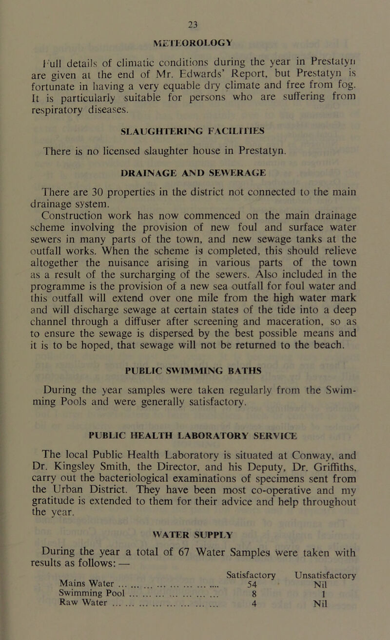 METEOROLOGY l ull details of climatic conditions during the year in Prestatyn are given at the end of Mr. Edwards’ Report, but Prestatyn is fortunate in having a very equable dry climate and free from fog. It is particularly suitable for persons who are suffering from respiratory diseases. SLAUGHTERING FACILITIES There is no licensed slaughter house in Prestatyn. DRAINAGE AND SEWERAGE There are 30 properties in the district not connected to the main drainage system. Construction work has now commenced on the main drainage scheme involving the provision of new foul and surface water sewers in many parts of the town, and new sewage tanks at the outfall works. When the scheme is completed, this should relieve altogether the nuisance arising in various parts of the town as a result of the surcharging of the sewers. Also included in the programme is the provision of a new sea outfall for foul water and this outfall will extend over one mile from the high water mark and will discharge sewage at certain states of the tide into a deep channel through a diffuser after screening and maceration, so as to ensure the sewage is dispersed by the best possible means and it is to be hoped, that sewage will not be returned to the beach. PUBLIC SWIMMING BATHS During the year samples were taken regularly from the Swim- ming Pools and were generally satisfactory. PUBLIC HEALTH LABORATORY SERVICE The local Public Health Laboratory is situated at Conway, and Dr. Kingsley Smith, the Director, and his Deputy, Dr. Griffiths, carry out the bacteriological examinations of specimens sent from the Urban District. They have been most co-operative and my gratitude is extended to them for their advice and help throughout the year. WATER SUPPLY During the year a total of 67 Water Samples were taken with results as follows: — Mains Water ... Swimming Pool Raw Water ... Satisfactory 54 8 4 Unsatisfactory Nil 1 Nil