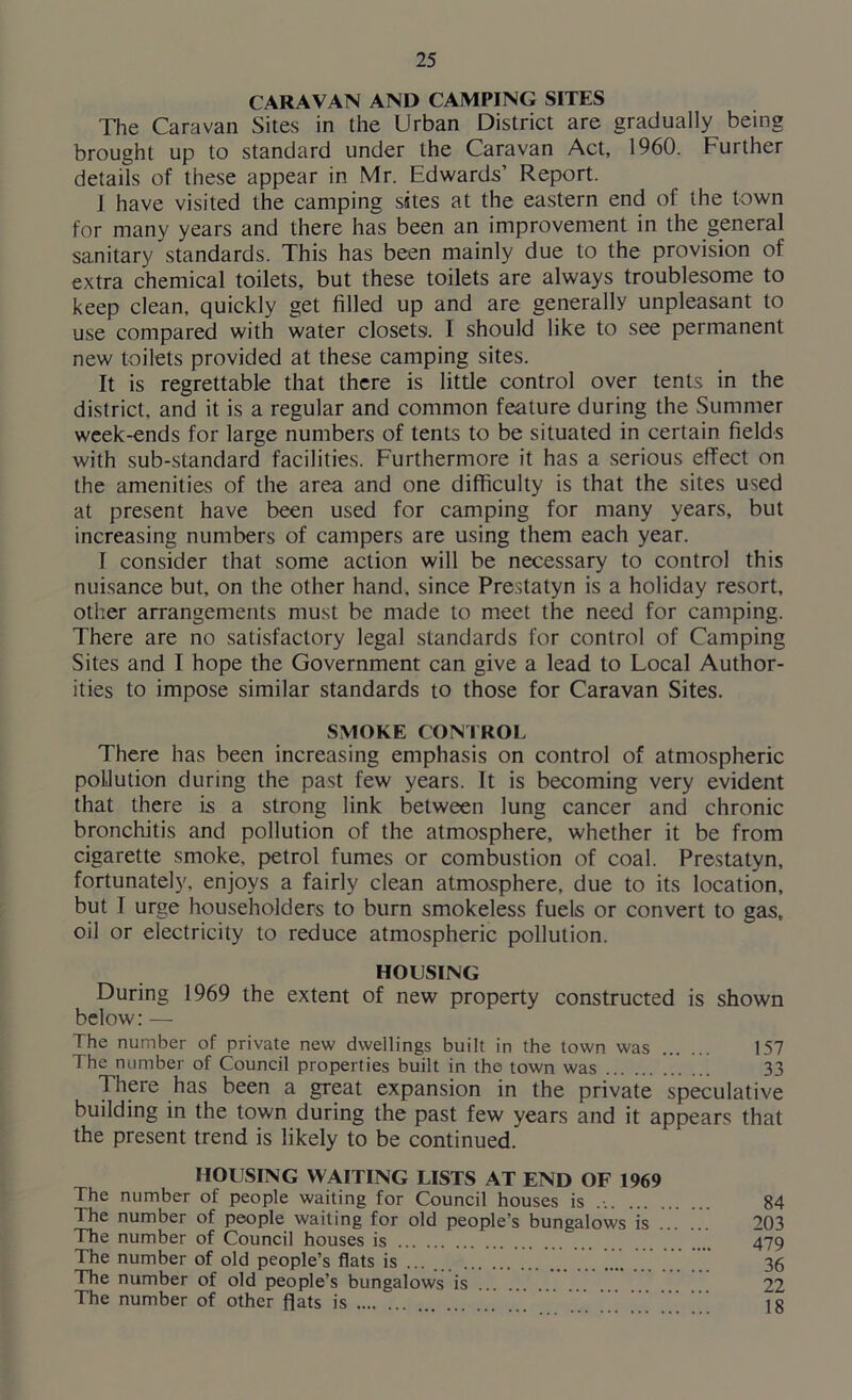 CARAVAN AND CAMPING SITES The Caravan Sites in the Urban District are gradually being brought up to standard under the Caravan Act, 1960. Further details of these appear in Mr. Edwards’ Report. J have visited the camping sites at the eastern end of the town for many years and there has been an improvement in the general sanitary standards. This has been mainly due to the provision of extra chemical toilets, but these toilets are always troublesome to keep clean, quickly get filled up and are generally unpleasant to use compared with water closets!. I should like to see permanent new toilets provided at these camping sites. It is regrettable that there is little control over tents in the district, and it is a regular and common feature during the Summer week-ends for large numbers of tents to be situated in certain fields with sub-standard facilities. Furthermore it has a serious effect on the amenities of the area and one difficulty is that the sites used at present have been used for camping for many years, but increasing numbers of campers are using them each year. I consider that some action will be necessary to control this nuisance but, on the other hand, since Prestatyn is a holiday resort, other arrangements must be made to meet the need for camping. There are no satisfactory legal standards for control of Camping Sites and I hope the Government can give a lead to Local Author- ities to impose similar standards to those for Caravan Sites. SMOKE CONTROL There has been increasing emphasis on control of atmospheric pollution during the past few years. It is becoming very evident that there is a strong link between lung cancer and chronic bronchitis and pollution of the atmosphere, whether it be from cigarette smoke, petrol fumes or combustion of coal. Prestatyn, fortunately, enjoys a fairly clean atmosphere, due to its location, but 1 urge householders to burn smokeless fuels or convert to gas, oil or electricity to reduce atmospheric pollution. HOUSING During 1969 the extent of new property constructed is shown below: — The number of private new dwellings built in the town was 157 The number of Council properties built in the town was 33 There has been a great expansion in the private speculative building in the town during the past few years and it appears that the present trend is likely to be continued. HOUSING WAITING LISTS AT END OF 1969 The number of people waiting for Council houses is .-. 84 The number of people waiting for old people’s bungalows is 203 The number of Council houses is 479 The number of old people’s flats is ... ... 36 The number of old people’s bungalows is 22 The number of other flats is ’’’ jg
