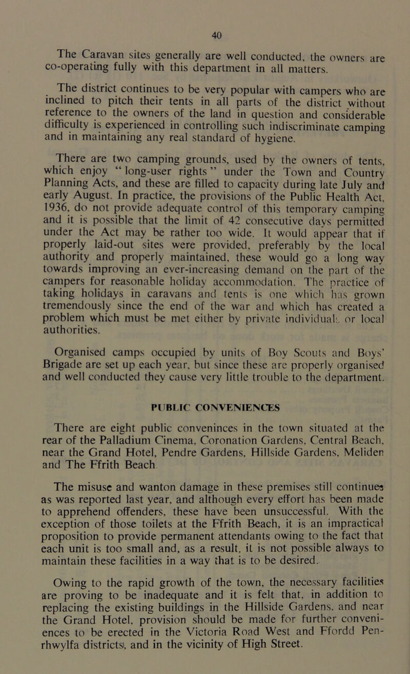 The Caravan sites generally are well conducted, the owners are co-operating fully with this department in all matters. The district continues to be very popular with campers who are inclined to pitch their tents in all parts of the district without reference to the owners of the land in question and considerable difficulty is experienced in controlling such indiscriminate camping and in maintaining any real standard of hygiene. There are two camping grounds, used by the owners of tents, which enjoy “ long-user rights ” under the Town and Country Planning Acts, and these are filled to capacity during late July and early August. In practice, the provisions of the Public Health Act. 1936, do not provide adequate control of this temporary camping and it is possible that the limit of 42 consecutive days permitted under the Act may be rather too wide. It would appear that if properly laid-out sites were provided, preferably by the local authority and properly maintained, these would go a long way towards improving an ever-increasing demand on the part of the campers for reasonable holiday accommodation. The practice of talcing holidays in caravans and tents is one which has grown tremendously since the end of the war and which has created a problem which must be met either by private individual:, or local authorities. Organised camps occupied by units of Boy Scouts and Boys’ Brigade are set up each year, but since these are properly organised and well conducted they cause very little trouble to the department. PUBLIC CONVENIENCES There are eight public conveninces in the town situated at the rear of the Palladium Cinema, Coronation Gardens. Central Beach, near the Grand Hotel. Pendre Gardens, Hillside Gardens. Meliden and The Ffrith Beach The misuse and wanton damage in these premises still continues as was reported last year, and although every effort has been made to apprehend offenders, these have been unsuccessful. With the exception of those toilets at the Ffrith Beach, it is an impractical proposition to provide permanent attendants owing to the fact that each unit is too small and, as a result, it is not possible always to maintain these facilities in a way that is to be desired. Owing to the rapid growth of the town, the necessary facilities are proving to be inadequate and it is felt that, in addition to replacing the existing buildings in the Hillside Gardens, and near the Grand Hotel, provision should be made for further conveni- ences to be erected in the Victoria Road West and Ffordd Pen- rhwylfa districts, and in the vicinity of High Street.