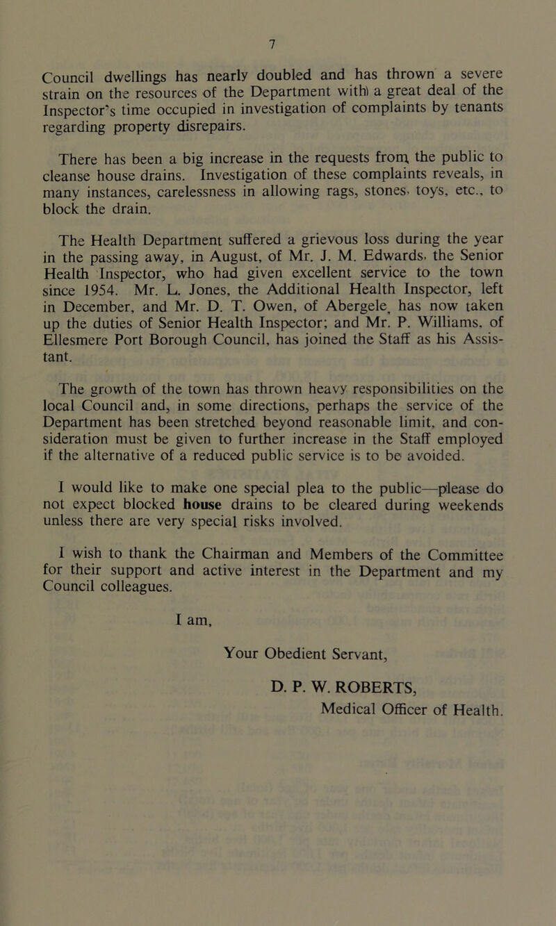 Council dwellings has nearly doubled and has thrown a severe strain on the resources of the Department with) a great deal of the Inspector's time occupied in investigation of complaints by tenants regarding property disrepairs. There has been a big increase in the requests from, the public to cleanse house drains. Investigation of these complaints reveals, in many instances, carelessness in allowing rags, stones, toys, etc., to block the drain. The Health Department suffered a grievous loss during the year in the passing away, in August, of Mr. J. M. Edwards, the Senior Health Inspector, who had given excellent service to the town since 1954. Mr. L. Jones, the Additional Health Inspector, left in December, and Mr. D. T. Owen, of Abergele, has now taken up the duties of Senior Health Inspector; and Mr. P. Williams, of Ellesmere Port Borough Council, has joined the Staff as his Assis- tant. The growth of the town has thrown heavy responsibilities on the local Council and, in some directions, perhaps the service of the Department has been stretched beyond reasonable limit, and con- sideration must be given to further increase in the Staff employed if the alternative of a reduced public service is to be avoided. I would like to make one special plea to the public—please do not expect blocked house drains to be cleared during weekends unless there are very special risks involved. I wish to thank the Chairman and Members of the Committee for their support and active interest in the Department and my Council colleagues. I am. Your Obedient Servant, D. P. W. ROBERTS, Medical Officer of Health.
