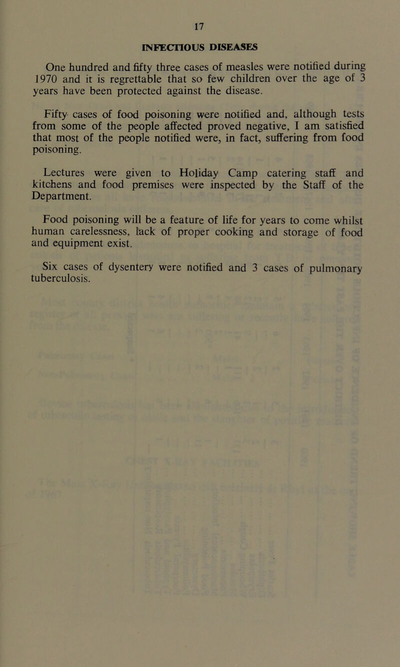 INFECTIOUS DISEASES One hundred and fifty three cases of measles were notified during 1970 and it is regrettable that so few children over the age of 3 years have been protected against the disease. Fifty cases of food poisoning were notified and, although tests from some of the people affected proved negative, I am satisfied that most of the people notified were, in fact, suffering from food poisoning. Lectures were given to Holiday Camp catering staff and kitchens and food premises were inspected by the Staff of the Department. Food poisoning will be a feature of life for years to come whilst human carelessness, Hack of proper cooking and storage of food and equipment exist. Six cases of dysentery were notified and 3 cases of pulmonary tuberculosis.