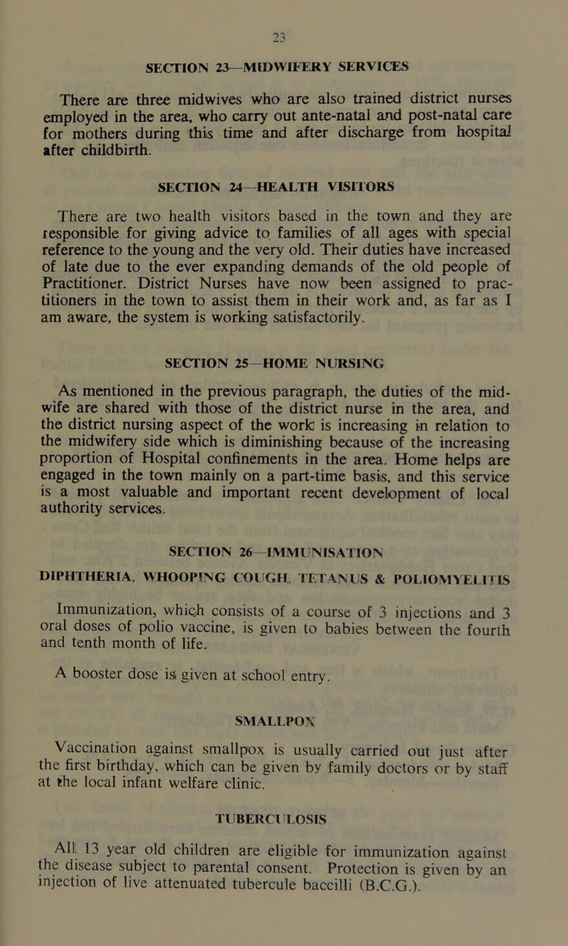 SECTION 23—MIDWIFERY SERVICES There are three midwives who are also trained district nurses employed in the area, who carry out ante-natal and post-natal care for mothers during this time and after discharge from hospital after childbirth. SECTION 24—HEALTH VISITORS There are two health visitors based in the town and they are responsible for giving advice to families of all ages with special reference to the young and the very old. Their duties have increased of late due to the ever expanding demands of the old people of Practitioner. District Nurses have now been assigned to prac- titioners in the town to assist them in their work and, as far as I am aware, the system is working satisfactorily. SECTION 25—HOME NURSING As mentioned in the previous paragraph, the duties of the mid- wife are shared with those of the district nurse in the area, and the district nursing aspect of the work: is increasing in relation to the midwifery side which is diminishing because of the increasing proportion of Hospital confinements in the area. Home helps are engaged in the town mainly on a part-time basis, and this service is a most valuable and important recent development of local authority services. SECTION 26—IMMUNISATION DIPHTHERIA, WHOOPING COUGH, TETANUS & POLIOMYELITIS Immunization, which consists of a course of 3 injections and 3 oral doses of polio vaccine, is given to babies between the fourth and tenth month of life. A booster dose is given at school entry. SMALLPOX Vaccination against smallpox is usually carried out just after the first birthday, which can be given by family doctors or by staff at the local infant welfare clinic. TUBERCULOSIS All! 13 year old children are eligible for immunization against the disease subject to parental consent. Protection is given by an injection of live attenuated tubercule baccilli (B.C.G.).