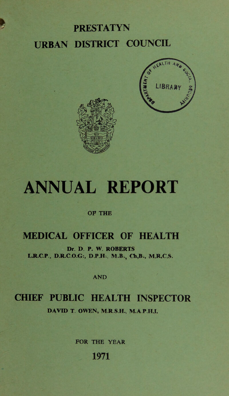 PRESTATYN URBAN DISTRICT COUNCIL ANNUAL REPORT OF THE MEDICAL OFFICER OF HEALTH Dr. D P. W. ROBERTS LR.C.P, D.R.C.O.G:, D PR:, M.B., Ch,B., M.R,C.S. AND CHIEF PUBLIC HEALTH INSPECTOR DAVID T. OWEN, M R S.H., M.A.P.H.I. FOR THE YEAR 1971