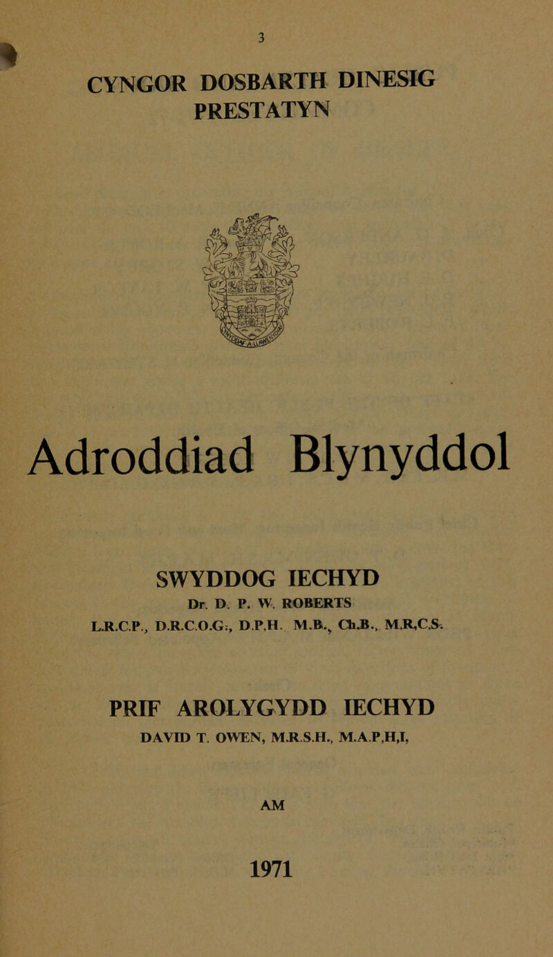 4 CYNGOR DOSBARTH DINESIG PRESTATYN Adroddiad Blynyddol SWYDDOG IECHYD Dr D. P. W. ROBERTS L.R.C.P.j D.R.C.O.G;, D.P.H. M.B., Ch.B.( M.R,C.S, PRIF AROLYGYDD IECHYD DAVID T. OWEN, M.R.S.H., M.A.P,H,I, AM 1971
