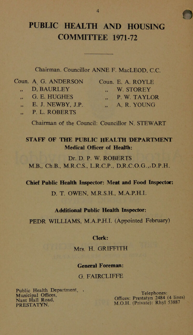 n PUBLIC HEALTH AND HOUSING COMMITTEE 1971-72 Chairman. Councillor ANNE F. MacLEOD, C.C. Coiin. A. G. ANDERSON „ D. BAURLEY „ G. E. HUGHES „ E. J. NEWBY, J.P. „ P. L. ROBERTS Coun. E. A. ROYLE „ W. STOREY „ P. W. TAYLOR „ A. R. YOUNG Chairman of the Council: Councillor N. STEWART STAFF OF THE PUBLIC HEALTH DEPARTMENT Medical Officer of Health: Dr. D. P. W. ROBERTS M B., Ch.B., M.R.C.S., L.R.C.P., D,R.C.O.G.„D.P.H. Chief Public Health Inspector: Meat and Food Inspector: D. T. OWEN, M.R.S.H., M.A.P.H.I. Additional Public Health Inspector: PEDR WILLIAMS, M.A.P.H.I. (Appointed February) Clerk: Mrs. H. GRIFFITH General Foreman: G. FAIRCLIFFE Public Health Department. , Municipal Offices, Nant Hall Road, PRESTATYN. Telephones: Offices: Prestatyn 2484 (4 lines) M.O.H. (Private): Rhyl 53887