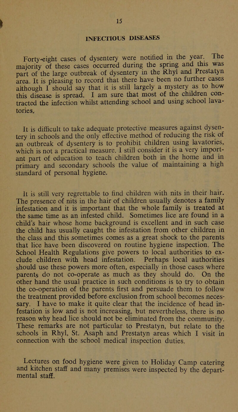Forty-eight cases of dysentery were notified in the year. The majority of these cases occurred during the spring and this was part of the large outbreak of dysentery in the Rhyl and Prestatyn area. It is pleasing to record that there have been no further cases although I should say that it is still largely a mystery as to how this disease is spread. I am sure that most of the children con- tracted the infection whilst attending school and using school lava- tories. It is difficult to take adequate protective measures against dysen- tery in schools and the only effective method of reducing the risk of an outbreak of dysentery is to prohibit children using Lavatories, which is not a practical measure. I still consider it is a very import- ant part of education to teach children both in the home and in primary and secondary schools the value of maintaining a high standard of personal hygiene. It is still very regrettable to find children with nits in their hair. The presence of nits in the hair of children usually denotes a family infestation and it is important that the whole family is treated at the same time as an infested child. Sometimes lice are found in a child’s hair whose home background is excellent and in such case the child has usually caught the infestation from other children in the class and this sometimes comes as a great shock to the parents that lice have been discovered on routine hygiene inspection. The School Health Regulations give powers to local authorities to ex- clude children with head infestation. Perhaps local authorities should use these powers more often, especially in those cases where parents do not co-operate as much as they should do. On the other hand the usual practice in such conditions is to try to obtain the co-operation of the parents first and persuade them to follow the treatment provided before exclusion from school becomes neces- sary. I have to make it quite clear that the incidence of head in- festation is low and is not increasing, but nevertheless, there is no reason why head lice should not be eliminated from the community. These remarks are not particular to Prestatyn, but relate to the schools in Rhyl, St. Asaph and Prestatyn areas which I visit in connection with the school medical inspection duties. Lectures on food hygiene were given to Holiday Camp catering and kitchen staff and many premises were inspected by the depart- mental staff.