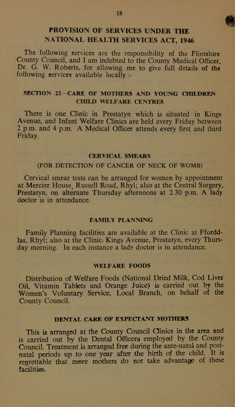 PROVISION OF SERVICES UNDER THE NATIONAL HEALTH SERVICES ACT, 1946 The following services are the responsibility of the Flintshire County Council, and I am indebted to the County Medical Officer, Dr. G. W. Roberts, for allowing me to give full details of the following services available locally SECTION 22-CARE OF MOTHERS AND YOUNG CHILDREN CHILD WELFARE CENTRES There is one Clinic in Prestatyn which is situated in Kings Avenue, and Infant Welfare Clinics are held every Friday between 2 p.m. and 4 p.m. A Medical Officer attends every first and third Friday. CERVICAL SMEARS (FOR DETECTION OF CANCER OF NECK OF WOMB) Cervical smear tests can be arranged for women by appointment at Mercier House, Russell Road, Rhyl; also- at the Central Surgery, Prestatyn, on alternate Thursday afternoons at 2.30 p.m. A lady doctor is in attendance. FAMILY PLANNING Family Planning facilities are available at the Clinic at Ffordd- las, Rhyl; also at the Clinic. Kings Avenue, Prestatyn, every Thurs- day morning. In each instance a lady doctor is in attendance. WELFARE FOODS Distribution of Welfare Foods (National Dried Milk, Cod Liver Oil, Vitamin Tablets and Orange Juice) is carried out by the Women’s Voluntary Service, Local Branch, on behalf of the County Council. DENTAL CARE OF EXPECTANT MOTHERS This is arranged at the County Council Clinics in the area and is carried out by the Dental Officers employed by the County Council. Treatment is arranged free during the ante-natal and post- natal periods up to one year after the birth of the child. It is regrettable that more mothers do not take advantage of these facilities.