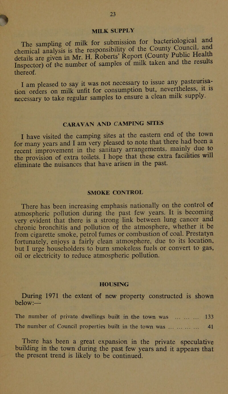 MILK SUPPLY The sampling of milk for submission for bacteriologica and chemical analysis is the responsibility of the County Council, and details are given in Mr. H. Roberts’ Report (County Public Health Inspector) of the number of samples of milk taken and the results thereof. I am pleased to say it was not necessary to issue any pasteurisa- tion orders on milk unfit for consumption but, nevertheless, it is necessary to take regular samples to ensure a clean milk supply. CARAVAN AND CAMPING SITES I have visited the camping sites at the eastern end of the town for many years and I am very pleased to note that 'there had been a recent improvement in the sanitary arrangements, mainly due to the provision of extra toilets. I hope that these extra facilities will eliminate the nuisances that have arisen in the past. SMOKE CONTROL There has been increasing emphasis nationally on the control of atmospheric pollution during the past few years. It is becoming very evident that there is a strong link between lung cancer and chronic bronchitis and pollution of the atmosphere, whether it be from cigarette smoke, petrol fumes or combustion of coal. Prestatyn fortunately, enjoys a fairly clean atmosphere, due to its location, but I urge householders to burn smokeless fuels or convert to gas, oil or electricity to reduce atmospheric pollution. HOUSING During 1971 the extent of new property constructed is shown below:— The number of private dwellings built in the town was 133 The number of Council properties built in the town was 41 There has been a great expansion in the private speculative building in the town during the past few years and it appears that the present trend is likely to be continued.