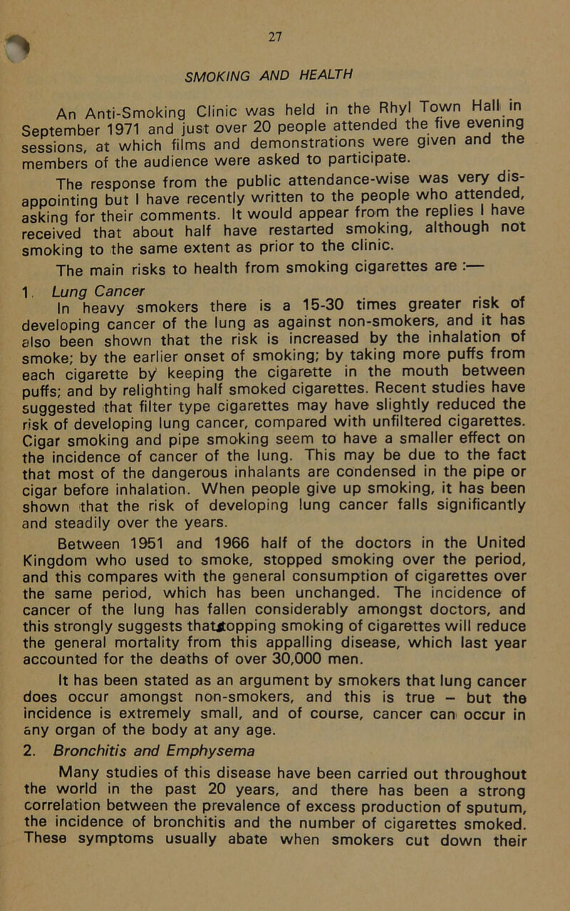 SMOKING AND HEALTH An Anti-Smoking Clinic was held in the Rhyl Town Hall in September 1971 and just over 20 people attended the five evening sessions, at which films and demonstrations were given and the members of the audience were asked to participate. The response from the public attendance-wise was very dis- appointing but I have recently written to the people who attended, asking for their comments. It would appear from the replies have received that about half have restarted smoking, although not smoking to the same extent as prior to the clinic. The main risks to health from smoking cigarettes are :— 1 Lung Cancer _ In heavy smokers there is a 15-30 times greater risk of developing cancer of the lung as against non-smokers, and it has also been shown that the risk is increased by the inhalation of smoke; by the earlier onset of smoking; by taking more puffs from each cigarette by keeping the cigarette in the mouth between puffs; and by relighting half smoked cigarettes. Recent studies have suggested that filter type cigarettes may have slightly reduced the risk of developing lung cancer, compared with unfiltered cigarettes. Cigar smoking and pipe smoking seem to have a smaller effect on the incidence of cancer of the lung. This may be due to the fact that most of the dangerous inhalants are condensed in the pipe or cigar before inhalation. When people give up smoking, it has been shown that the risk of developing lung cancer falls significantly and steadily over the years. Between 1951 and 1966 half of the doctors in the United Kingdom who used to smoke, stopped smoking over the period, and this compares with the general consumption of cigarettes over the same period, which has been unchanged. The incidence of cancer of the lung has fallen considerably amongst doctors, and this strongly suggests thatjtopping smoking of cigarettes will reduce the general mortality from this appalling disease, which last year accounted for the deaths of over 30,000 men. It has been stated as an argument by smokers that lung cancer does occur amongst non-smokers, and this is true - but the incidence is extremely small, and of course, cancer can occur in any organ of the body at any age. 2. Bronchitis and Emphysema Many studies of this disease have been carried out throughout the world in the past 20 years, and there has been a strong correlation between the prevalence of excess production of sputum, the incidence of bronchitis and the number of cigarettes smoked. These symptoms usually abate when smokers cut down their
