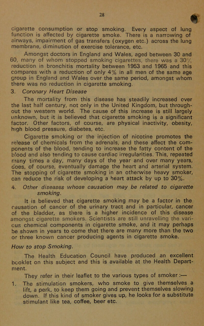 t cigarette consumption or stop smoking. Every aspect of lung function is affected by cigarette smoke. There is a narrowing of airways, impairment of gas transfers (oxygen etc.) across the lung membrane, diminution of exercise tolerance, etc. Amongst doctors in England and Wales, aged between 30 and 60, many of whom stopped smoking cigarettes, there was a 30% reduction in bronchitis mortality between 1953 and 1965 and this compares with a reduction of only 4% in all men of the same age group in England and Wales over the same period, amongst whom there was no reduction in cigarette smoking. 3. Coronary Heart Disease The mortality from this disease has steadily increased over the last half century, not only in the United Kingdom, but through- out the western world. The cause of this increase is still largely unknown, but it is believed that cigarette smoking is a significant factor. Other factors, of course, are physical inactivity, obesity, high blood pressure, diabetes, etc. Cigarette smoking or the injection of nicotine promotes the release of chemicals from the adrenals, and these affect the com- ponents of the blood, tending to increase the fatty content of the blood and also tending to cause cardiac irregularities. This, repeated many times a day, many days of the year and over many years, does, of course, eventually damage the heart and arterial system. The stopping of cigarette smoking in an otherwise heavy smoker, can reduce the risk of developing a heart attack by up to 30%. 4. Other diseases whose causation may be related to cigarette smoking. It is believed that cigarette smoking may be a factor in the causation of cancer of the urinary tract and in particular, cancer of the bladder, as there is a higher incidence of this disease amongst cigarette smokers. Scientists are still unravelling the vari- ous chemical components in cigarette smoke, and it may perhaps be shown in years to come that there are many more than the two or three known cancer producing agents in cigarette smoke. How to stop Smoking. The Health Education Council have produced an excellent booklet on this subject and this is available at the Health Depart- ment. They refer in their leaflet to the various types of smoker:— 1. The stimulation smokers, who smoke to give themselves a lift, a perk, to keep them going and prevent themselves slowing down. If this kind of smoker gives up, he looks for a substitute stimulant like tea, coffee, beer etc.
