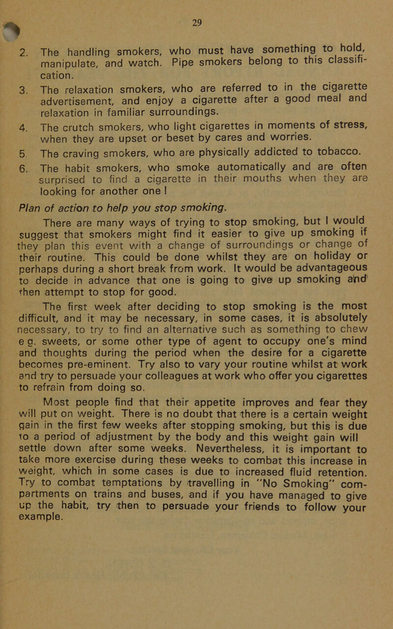 2. The handling smokers, who must have something to hold, manipulate, and watch. Pipe smokers belong to this classifi- cation. 3. The relaxation smokers, who are referred to in the cigarette advertisement, and enjoy a cigarette after a good meal and relaxation in familiar surroundings. 4. The crutch smokers, who light cigarettes in moments of stress, when they are upset or beset by cares and worries. 5 The craving smokers, who are physically addicted to tobacco. 6. The habit smokers, who smoke automatically and are often surprised to find a cigarette in their mouths when they are looking for another one I Plan of action to help you stop smoking. There are many ways of trying to stop smoking, but I would suggest that smokers might find it easier to give up smoking if they plan this event with a change of surroundings or change of their routine. This could be done whilst they are on holiday or perhaps during a short break from work. It would be advantageous to decide in advance that one is going to give up smoking and' then attempt to stop for good. The first week after deciding to stop smoking is the most difficult, and it may be necessary, in some cases, it is absolutely necessary, to try to find an alternative such as something to chew e a. sweets, or some other type of agent to occupy one's mind and thoughts during the period when the desire for a cigarette becomes pre-eminent. Try also to vary your routine whilst at work and try to persuade your colleagues at work who offer you cigarettes to refrain from doing so. Most people find that their appetite improves and fear they will put on weight. There is no doubt that there is a certain weight gain in the first few weeks after stopping smoking, but this is due to a period of adjustment by the body and this weight gain will settle down after some weeks. Nevertheless, it is important to take more exercise during these weeks to combat this increase in weight, which in some cases is due to increased fluid retention. Try to combat temptations by travelling in No Smoking com- partments on trains and buses, and if you have managed to give up the habit, try then to persuade your friends to follow your example.