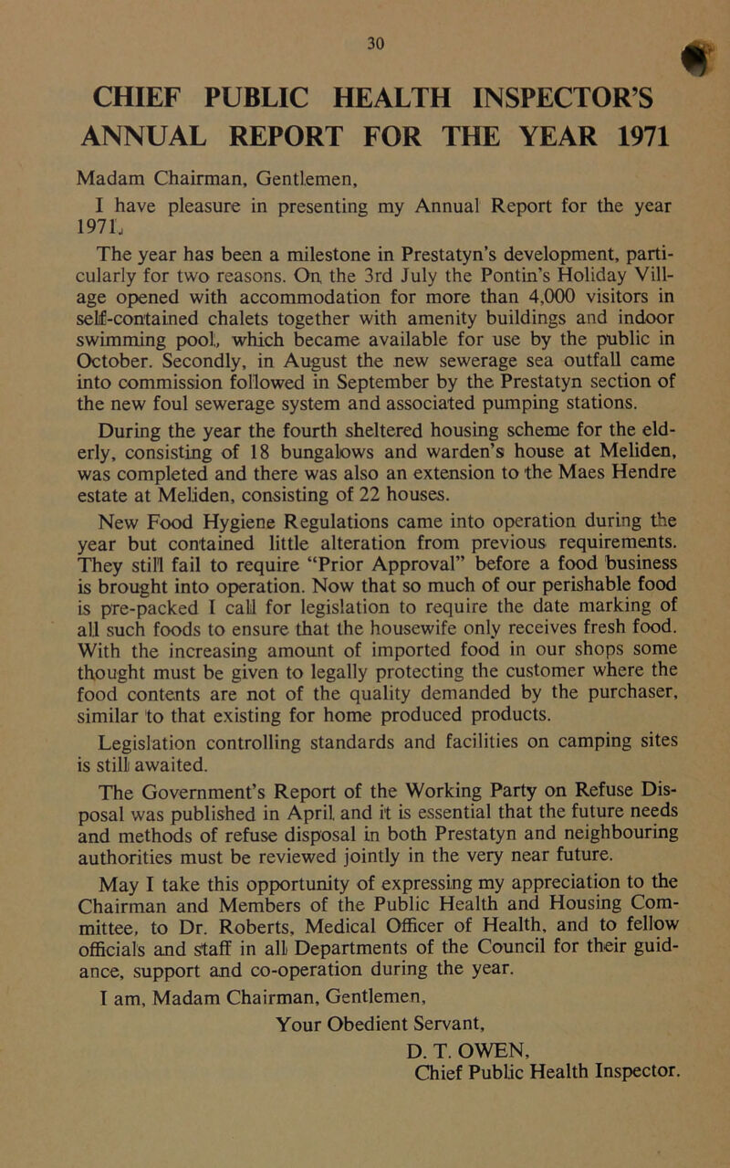 CHIEF PUBLIC HEALTH INSPECTORS ANNUAL REPORT FOR THE YEAR 1971 Madam Chairman, Gentlemen, I have pleasure in presenting my Annual Report for the year 1971 j The year has been a milestone in Prestatyn’s development, parti- cularly for two reasons. On the 3rd July the Pontin’s Holiday Vill- age opened with accommodation for more than 4,000 visitors in self-contained chalets together with amenity buildings and indoor swimming pool, which became available for use by the public in October. Secondly, in August the new sewerage sea outfall came into commission followed in September by the Prestatyn section of the new foul sewerage system and associated pumping stations. During the year the fourth sheltered housing scheme for the eld- erly, consisting of 18 bungalows and warden’s house at Meliden, was completed and there was also an extension to the Maes Hendre estate at Meliden, consisting of 22 houses. New Food Hygiene Regulations came into operation during the year but contained little alteration from previous requirements. They still fail to require “Prior Approval” before a food business is brought into operation. Now that so much of our perishable food is pre-packed I call for legislation to require the date marking of all such foods to ensure that the housewife only receives fresh food. With the increasing amount of imported food in our shops some thought must be given to legally protecting the customer where the food contents are not of the quality demanded by the purchaser, similar to that existing for home produced products. Legislation controlling standards and facilities on camping sites is still awaited. The Government’s Report of the Working Party on Refuse Dis- posal was published in April, and it is essential that the future needs and methods of refuse disposal in both Prestatyn and neighbouring authorities must be reviewed jointly in the very near future. May I take this opportunity of expressing my appreciation to the Chairman and Members of the Public Health and Housing Com- mittee, to Dr. Roberts, Medical Officer of Health, and to fellow officials and staff in all Departments of the Council for their guid- ance, support and co-operation during the year. I am. Madam Chairman, Gentlemen, Your Obedient Servant, D. T. OWEN, Chief Public Health Inspector.