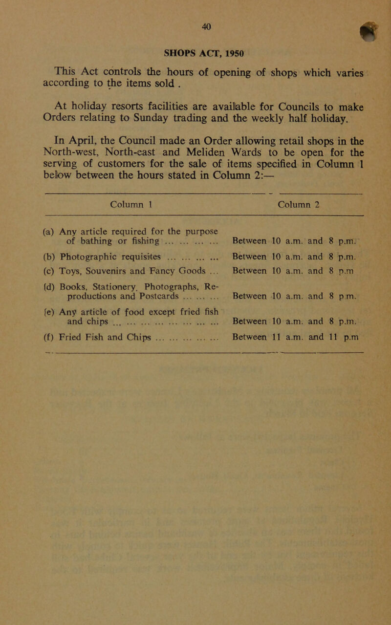 * SHOPS ACT, 1950 This Act controls the hours of opening of shops which varies according to the items sold . At holiday resorts facilities are available for Councils to make Orders relating to Sunday trading and the weekly half holiday. In April, the Council made an Order allowing retail shops in the North-west, North-east and Meliden Wards to be open for the serving of customers for the sale of items specified in Column 1 below between the hours stated in Column 2:— Column 1 Column 2 (a) Any article required for the purpose of bathing or fishing (b) Photographic requisites (c) Toys, Souvenirs and Fancy Goods ... (d) Books, Stationery. Photographs, Re- productions and Postcards fe) Any article of food except fried fish and chips ... (f) Fried Fish and Chips Between 10 a.m. and 8 p.m. Between 10 a.m. and 8 p.m. Between 10 a.m. and 8 p.m Between 10 a.m. and 8 pm. Between 10 a.m. and 8 p.m. Between 11 a.m. and 11 p.m