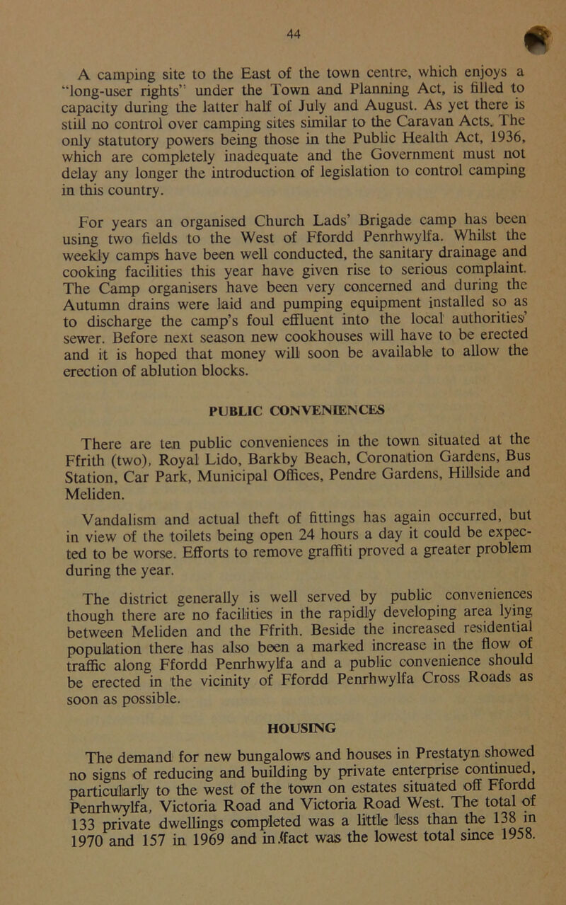 A camping site to the East of the town centre, which enjoys a “long-user rights’ under the Town and Planning Act, is filled to capacity during the latter half of July and August. As yet there is still no control over camping sites similar to the Caravan Acts, The only statutory powers being those in the Public Health Act, 1936, which are completely inadequate and the Government must not delay any longer the introduction of legislation to control camping in this country. For years an organised Church Lads’ Brigade camp has been using two fields to the West of Ffordd Penrhwylfa. Whilst the weekly camps have been well conducted, the sanitary drainage and cooking facilities this year have given rise to serious complaint. The Camp organisers have been very concerned and during the Autumn drains were laid and pumping equipment installed so as to discharge the camp’s foul effluent into the local authorities sewer. Before next season new cookhouses will have to be erected and it is hoped that money will soon be available to allow the erection of ablution blocks. PUBLIC CONVENIENCES There are ten public conveniences in the town situated at the Ffrith (two), Royal Lido, Barkby Beach, Coronation Gardens, Bus Station, Car Park, Municipal Offices, Pendre Gardens, Hillside and Meliden. Vandalism and actual theft of fittings has again occurred, but in view of the toilets being open 24 hours a day it could be expec- ted to be worse. Efforts to remove graffiti proved a greater problem during the year. The district generally is well served by public conveniences though there are no facilities in the rapidly developing area lying between Meliden and the Ffrith. Beside the increased residential population there has also been a marked increase in the flow of traffic along Ffordd Penrhwylfa and a public convenience should be erected in the vicinity of Ffordd Penrhwylfa Cross Roads as soon as possible. HOUSING The demand for new bungalows and houses in Prestatyn showed no signs of reducing and building by private enterprise continued, particularly to the west of the town on estates situated off Ffordd Penrhwylfa, Victoria Road and Victoria Road West. The total of 133 private dwellings completed was a little less than the 138 in 1970 and 157 in 1969 and in.ffact was the lowest total since 1958.
