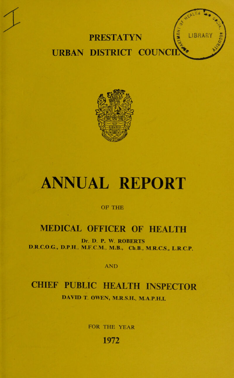 PRESTATYN URBAN DISTRICT COUNCI ANNUAL REPORT OF THE MEDICAL OFFICER OF HEALTH Dr. D P. W. ROBERTS D.R C.O.G., D.P.H . M.B., Ch B , M.R.C.S., L.R.C.P. AND CHIEF PUBLIC HEALTH INSPECTOR DAVID T. OWEN, M R S.H., M.A.P.HJ. FOR THE YEAR 1972