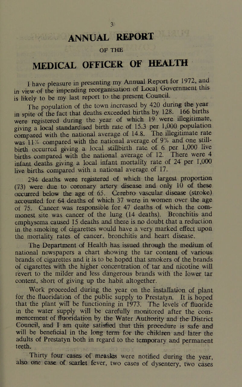 ANNUAL REPORT OF THE MEDICAL OFFICER OF HEALTH I have pleasure in presenting my Annual Report for 1972, and in view of the impending reorganisation of Local Government this is likely to be my last report to the present Council. The population of the town .increased by 420 during the year in spite of the fact that deaths exceeded births by 128. 166 births were registered during the year of which 19 were illegitimate, giving a local standardised birth rate of 15.3 per 1,000 population compared with the national average of 14.8. The illegitimate rate was 11% compared with the national average of 9% and one still- birth occurred giving a local stillbirth rate of 6 per 1,000 live births compared with the national average of 12. There were 4 infant deaths giving a local infant mortality rate of 24 per 1,000 live births compared with a national average of 17. 294 deaths were registered of which the largest proportion (73) were due to coronary artery disease and only 10 of these occurred below the age of 65. Cerebro vascular disease (stroke) accounted for 64 deaths of which 37 were in women over the age of 75. Cancer was responsible for 47 deaths of which the com- monest site was cancer of the lung (14 deaths). Bronchitis and emphysema caused 15 deaths and there is no doubt that a reduction in the smoking of cigarettes would have a very marked effect upon the mortality rates of cancer, bronchitis and heart disease. The Department of Health has issued through the medium of national newspapers a chart showing the tar content of various brands of cigarettes and it is to be hoped that smokers of the brands of cigarettes with the higher concentration of tar and nicotine will revert to the milder and less dangerous brands with the lower tar content, short of giving up the habit altogether. Work proceeded during the year on the installation of plant for the fluoridation of the public supply to Prestatyn. It is hoped that the plant will be functioning in 1973. The levels of fluoride Ln the water supply will be carefully monitored after the com- mencement of fluoridation by the Water Authority and the District Council, and I am quite satisfied that this procedure is safe and will be beneficial in the long term for the children and later the adults of Prestatyn both in regard to the temporary and permanent teeth. Thirty four cases of measles were notified during the year, also one case of scarlet fever, two cases of dysentery, two cases