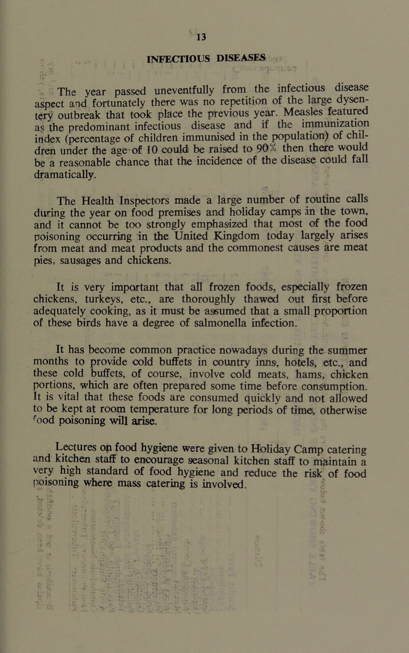 vk i, 13 INFECTIOUS DISEASES 'V V- • ' l| • } , / *y ■ (ST _ t . - The year passed uneventfully from the infectious disease aspect and fortunately there was no repetition of the large dysen- tery outbreak that took place the previous year. Measles featured as the predominant infectious disease and if the immunization index (percentage of children immunised in the population) of chil- dren under the age-of 10 could be raised to 90/° then there would be a reasonable chance that the incidence of the disease could fall dramatically. The Health Inspectors made a large number of routine calls during the year on food premises and holiday camps in the town, and it cannot be too strongly emphasized that most of the food poisoning occurring in the United Kingdom today largely arises from meat and meat products and the commonest causes are meat pies, sausages and chickens. It is very important that all frozen foods, especially frozen chickens, turkeys, etc., are thoroughly thawed out first before adequately cooking, as it must be assumed that a small proportion of these birds have a degree of salmonella infection. It has become common practice nowadays during the summer months to provide cold buffets in country inns, hotels, etc., and these cold buffets, of course, involve cold meats, hams, chicken portions, which are often prepared some time before consumption. It is vital that these foods are consumed quickly and not allowed to be kept at room temperature for long periods of time, otherwise rood poisoning will arise. Lectures on food hygiene were given to Holiday Camp catering and kitchen staff to encourage seasonal kitchen staff to maintain a very high standard of food hygiene and reduce the risk of food poisoning where mass catering is involved.