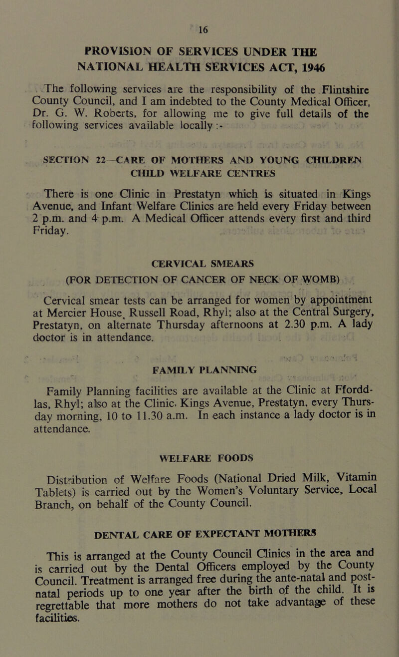 PROVISION OF SERVICES UNDER THE NATIONAL HEALTH SERVICES ACT, 1946 The following services are the responsibility of the Flintshire County Council, and I am indebted to the County Medical Officer, Dr. G. W. Roberts, for allowing me to give full details of the following services available locally:- SECTION 22 CARE OF MOTHERS AND YOUNG CHILDREN CHILD WELFARE CENTRES There is one Clinic in Prestatyn which is situated in Kings Avenue, and Infant Welfare Clinics are held every Friday between 2 p.m. and 4 p.m. A Medical Officer attends every first and third Friday. CERVICAL SMEARS (FOR DETECTION OF CANCER OF NECK OF WOMB) Cervical smear tests can be arranged for women by appointment at Mercier House, Russell Road, Rhyl; also at the Central Surgery, Prestatyn, on alternate Thursday afternoons at 2.30 p.m. A lady doctor is in attendance. FAMILY PLANNING Family Planning facilities are available at the Clinic at Ffordd- las, Rhyl; also at the Clinic. Kings Avenue, Prestatyn, every Thurs- day morning, 10 to 11.30 a.m. In each instance a lady doctor is in attendance. WELFARE FOODS Dist’dbution of Welfare Foods (National Dried Milk, Vitamin Tablets) is carried out by the Women’s Voluntary Service, Local Branch, on behalf of the County Council. DENTAL CARE OF EXPECTANT MOTHERS This is arranged at the County Council Clinics in the area and is carried out by the Dental Officers employed by the County Council. Treatment is arranged free during the ante-natal and post- natal periods up to one year after the birth of the child. It is regrettable that more mothers do not take advantage of these facilities.