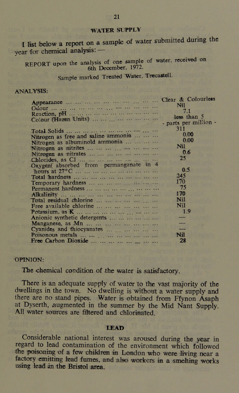 WATER SUPPLY I list below a report on a sample of water submitted during the year for chemical analysis: REPORT upon the analysis of one sample of water, received on 6th December, 1972. Sample marked Treated Water, TrecaStell. ANALYSIS: Appearance Odour ... Reaction, pH .. Colour (Hazen Units) Total Solids .• ... ••• Nitrogen as free and saline ammonia Nitrogen as albuminoid ammonia Nitrogen as nitrites ... Nitrogen as nitrates Chlorides, as Cl ... v Oxygen( absorbed from permanganate in 4 hours at 27 °C Total hardness Temporary hardness . ... ... ... Permanent hardness Alkalinity Total residual chlorine ... ... Free available chlorine Potassium, as K ... Anionic synthetic detergents Manganese, as Mn Cyanides and thiocyanates ... Poisonous metals . Free Carbon Dioxide Clear & Colourless Nil 7.1 less than 5 - parts per million - 311 0.00 0.00 Nil 0.6 25 0.5 245 1T0 75 170 Nil Nil 1.9 Nil 28 OPINION: The chemical condition of the water is satisfactory. There is an adequate supply of water to the vast majority of the dwellings in the town. No dwelling is without a water supply and there are no stand pipes. Water is obtained from Ffynon Asaph at Dyserth, augmented in the summer by the Mid Nant Supply. All water sources are filtered and chlorinated. LEAD Considerable national interest was aroused during the year in regard to lead contamination of the environment which followed the poisoning of a few children in London who were living near a factory emitting lead fumes, and also workers in a smelting works using lead in the Bristol area.