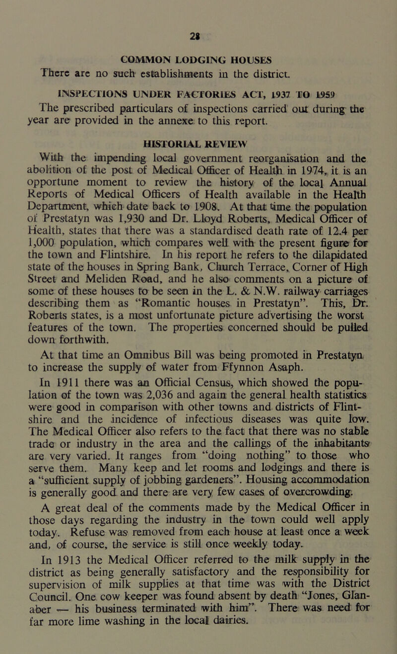COMMON LODGING HOUSES There arc no such establishments in the district INSPECTIONS UNDER FACTORIES ACT, 1937 TO 1959 The prescribed particulars of inspections carried out during the year are provided in the annexe to this report. HISTORIAL REVIEW With the impending local government reorganisation and the abolition of the post of Medical Officer of Health in 1974, it is an opportune moment to review the history of the local Annual Reports of Medical Officers of Health available in the Health Department, which date back to 1908, At that time the population of Prestatyn was 1,930 and Dr. Lloyd Roberts, Medical Officer of Health, states that there was a standardised death rate of 12.4 per 1,000 population, which compares well with the present figure for the town and Flintshire. In his report he refers to the dilapidated state of the houses in Spring Bank, Church Terrace, Corner of High Street and Meliden Road, and he also comments on a picture of some of these houses to be seen in the L. & N.W. railway carriages describing them as “Romantic houses in Prestatyn”. This, Dr. Roberts states, is a most unfortunate picture advertising the worst features of the town. The properties concerned should be pulled down forthwith. At that time an Omnibus Bill was being promoted in Prestatyn to increase the supply of water from Ffynnon Asaph. In 1911 there was an Official Census, which showed the popu- lation of the town was 2,036 and again the general health statistics were good in comparison with other towns and districts of Flint- shire and the incidence of infectious diseases was quite low. The Medical Officer also refers to the fact that there was no stable trade or industry in the area and the callings of the inhabitants are very varied. It ranges from “doing nothing” to those who serve them. Many keep and let rooms and lodgings and there is a “sufficient supply of jobbing gardeners”. Housing accommodation is generally good and there are very few cases of overcrowding. A great deal of the comments made by the Medical Officer in those days regarding the industry in the town could well apply today. Refuse was removed from each house at least once a week and, of course, the service is still once weekly today. In 1913 the Medical Officer referred to the milk supply in the district as being generally satisfactory and the responsibility for supervision of milk supplies at that time was with the District Council. One cow keeper was found absent by death “Jones, Glan- afoer — his business terminated with him”. There was need for far more lime washing in the local dairies.